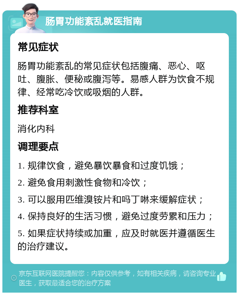 肠胃功能紊乱就医指南 常见症状 肠胃功能紊乱的常见症状包括腹痛、恶心、呕吐、腹胀、便秘或腹泻等。易感人群为饮食不规律、经常吃冷饮或吸烟的人群。 推荐科室 消化内科 调理要点 1. 规律饮食，避免暴饮暴食和过度饥饿； 2. 避免食用刺激性食物和冷饮； 3. 可以服用匹维溴铵片和吗丁啉来缓解症状； 4. 保持良好的生活习惯，避免过度劳累和压力； 5. 如果症状持续或加重，应及时就医并遵循医生的治疗建议。