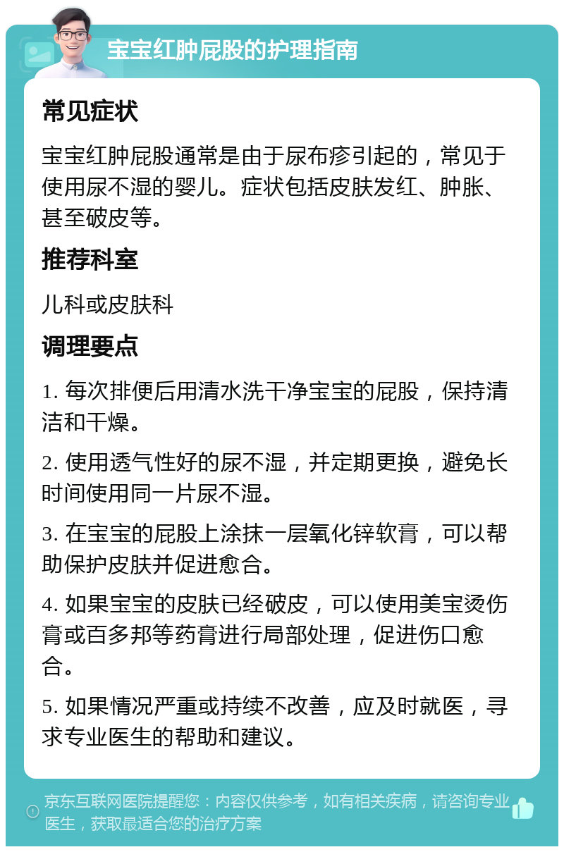 宝宝红肿屁股的护理指南 常见症状 宝宝红肿屁股通常是由于尿布疹引起的，常见于使用尿不湿的婴儿。症状包括皮肤发红、肿胀、甚至破皮等。 推荐科室 儿科或皮肤科 调理要点 1. 每次排便后用清水洗干净宝宝的屁股，保持清洁和干燥。 2. 使用透气性好的尿不湿，并定期更换，避免长时间使用同一片尿不湿。 3. 在宝宝的屁股上涂抹一层氧化锌软膏，可以帮助保护皮肤并促进愈合。 4. 如果宝宝的皮肤已经破皮，可以使用美宝烫伤膏或百多邦等药膏进行局部处理，促进伤口愈合。 5. 如果情况严重或持续不改善，应及时就医，寻求专业医生的帮助和建议。