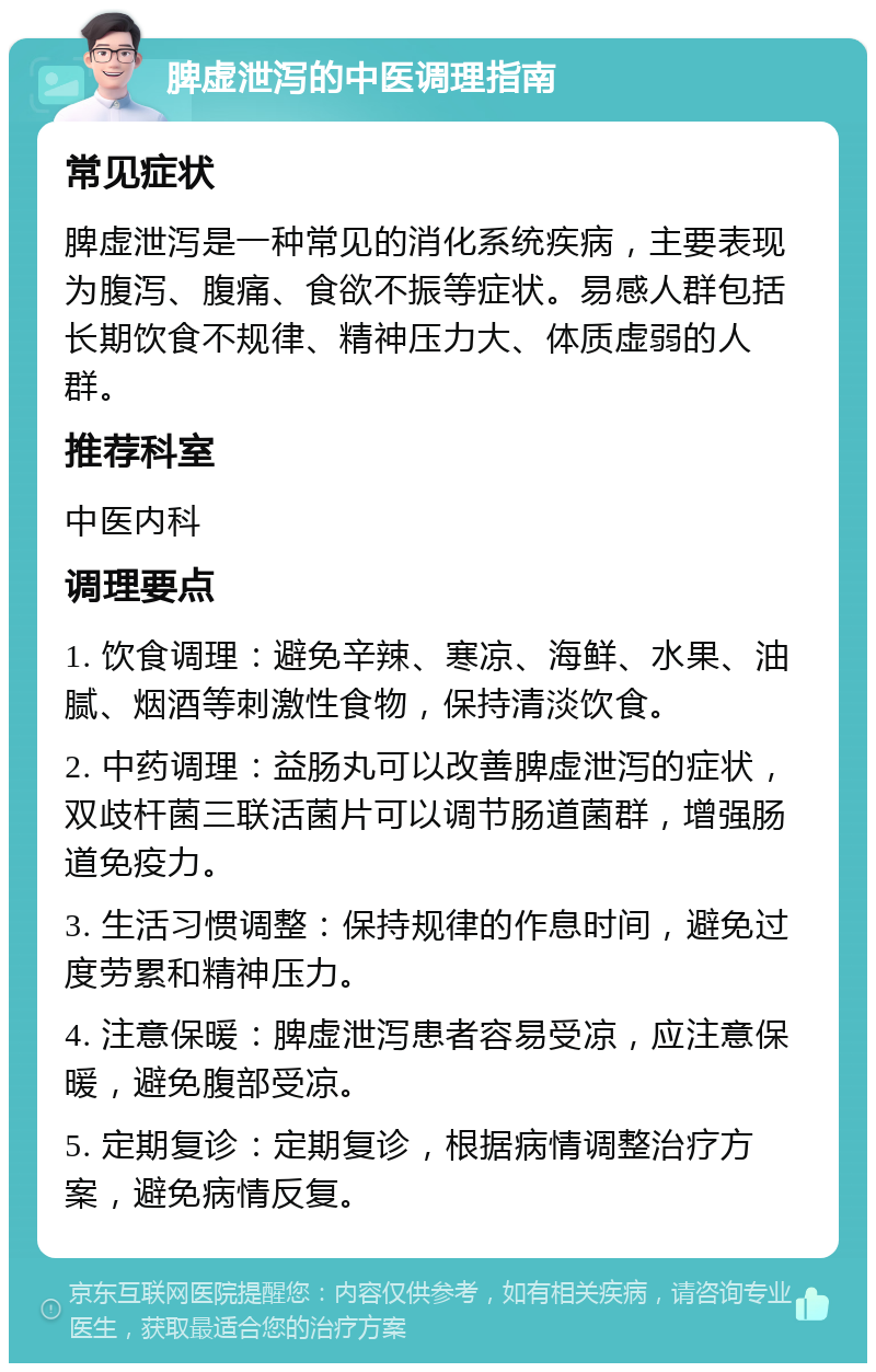 脾虚泄泻的中医调理指南 常见症状 脾虚泄泻是一种常见的消化系统疾病，主要表现为腹泻、腹痛、食欲不振等症状。易感人群包括长期饮食不规律、精神压力大、体质虚弱的人群。 推荐科室 中医内科 调理要点 1. 饮食调理：避免辛辣、寒凉、海鲜、水果、油腻、烟酒等刺激性食物，保持清淡饮食。 2. 中药调理：益肠丸可以改善脾虚泄泻的症状，双歧杆菌三联活菌片可以调节肠道菌群，增强肠道免疫力。 3. 生活习惯调整：保持规律的作息时间，避免过度劳累和精神压力。 4. 注意保暖：脾虚泄泻患者容易受凉，应注意保暖，避免腹部受凉。 5. 定期复诊：定期复诊，根据病情调整治疗方案，避免病情反复。