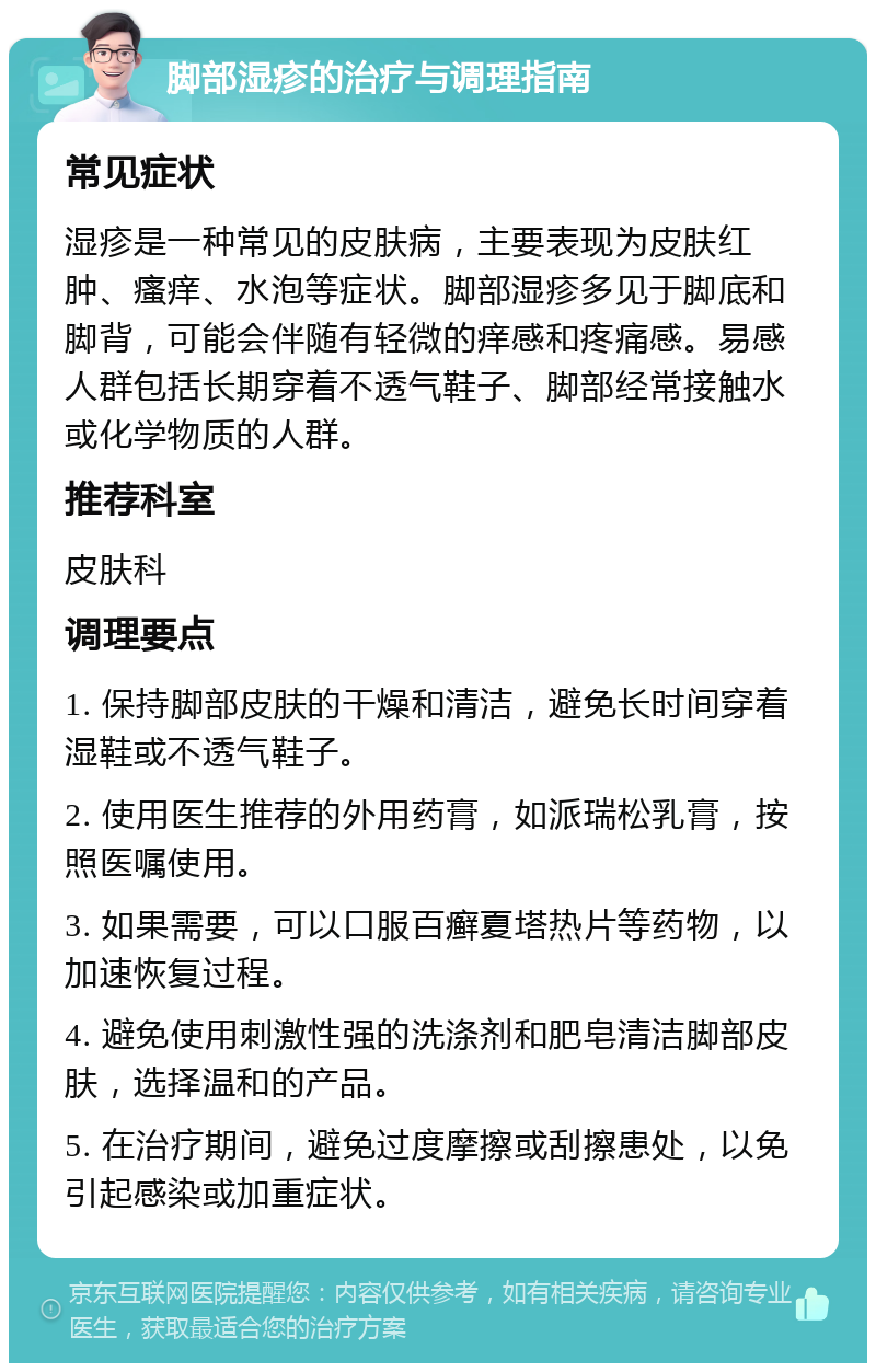 脚部湿疹的治疗与调理指南 常见症状 湿疹是一种常见的皮肤病，主要表现为皮肤红肿、瘙痒、水泡等症状。脚部湿疹多见于脚底和脚背，可能会伴随有轻微的痒感和疼痛感。易感人群包括长期穿着不透气鞋子、脚部经常接触水或化学物质的人群。 推荐科室 皮肤科 调理要点 1. 保持脚部皮肤的干燥和清洁，避免长时间穿着湿鞋或不透气鞋子。 2. 使用医生推荐的外用药膏，如派瑞松乳膏，按照医嘱使用。 3. 如果需要，可以口服百癣夏塔热片等药物，以加速恢复过程。 4. 避免使用刺激性强的洗涤剂和肥皂清洁脚部皮肤，选择温和的产品。 5. 在治疗期间，避免过度摩擦或刮擦患处，以免引起感染或加重症状。