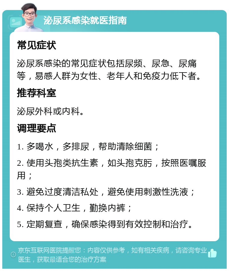 泌尿系感染就医指南 常见症状 泌尿系感染的常见症状包括尿频、尿急、尿痛等，易感人群为女性、老年人和免疫力低下者。 推荐科室 泌尿外科或内科。 调理要点 1. 多喝水，多排尿，帮助清除细菌； 2. 使用头孢类抗生素，如头孢克肟，按照医嘱服用； 3. 避免过度清洁私处，避免使用刺激性洗液； 4. 保持个人卫生，勤换内裤； 5. 定期复查，确保感染得到有效控制和治疗。