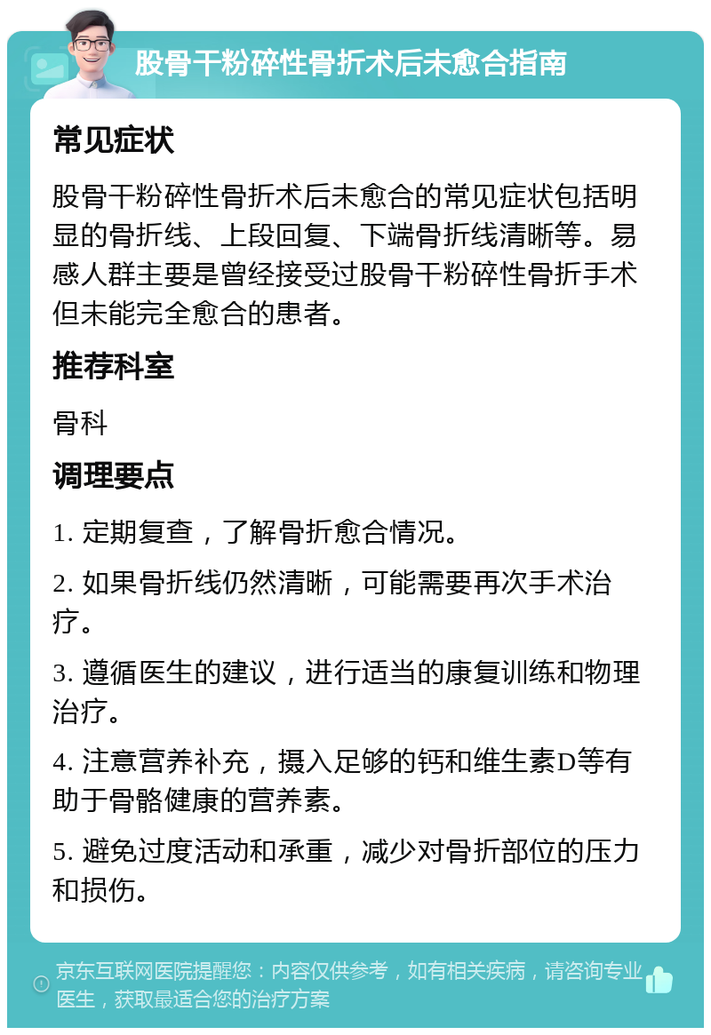 股骨干粉碎性骨折术后未愈合指南 常见症状 股骨干粉碎性骨折术后未愈合的常见症状包括明显的骨折线、上段回复、下端骨折线清晰等。易感人群主要是曾经接受过股骨干粉碎性骨折手术但未能完全愈合的患者。 推荐科室 骨科 调理要点 1. 定期复查，了解骨折愈合情况。 2. 如果骨折线仍然清晰，可能需要再次手术治疗。 3. 遵循医生的建议，进行适当的康复训练和物理治疗。 4. 注意营养补充，摄入足够的钙和维生素D等有助于骨骼健康的营养素。 5. 避免过度活动和承重，减少对骨折部位的压力和损伤。