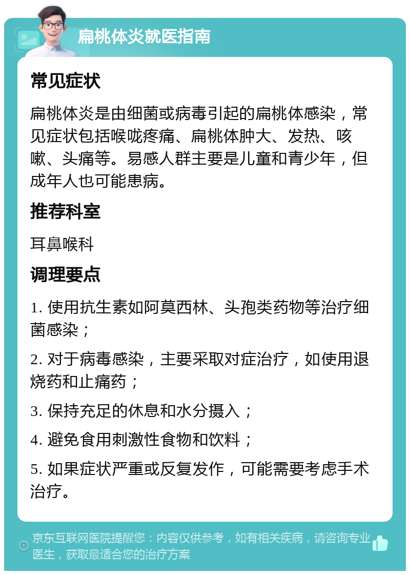 扁桃体炎就医指南 常见症状 扁桃体炎是由细菌或病毒引起的扁桃体感染，常见症状包括喉咙疼痛、扁桃体肿大、发热、咳嗽、头痛等。易感人群主要是儿童和青少年，但成年人也可能患病。 推荐科室 耳鼻喉科 调理要点 1. 使用抗生素如阿莫西林、头孢类药物等治疗细菌感染； 2. 对于病毒感染，主要采取对症治疗，如使用退烧药和止痛药； 3. 保持充足的休息和水分摄入； 4. 避免食用刺激性食物和饮料； 5. 如果症状严重或反复发作，可能需要考虑手术治疗。