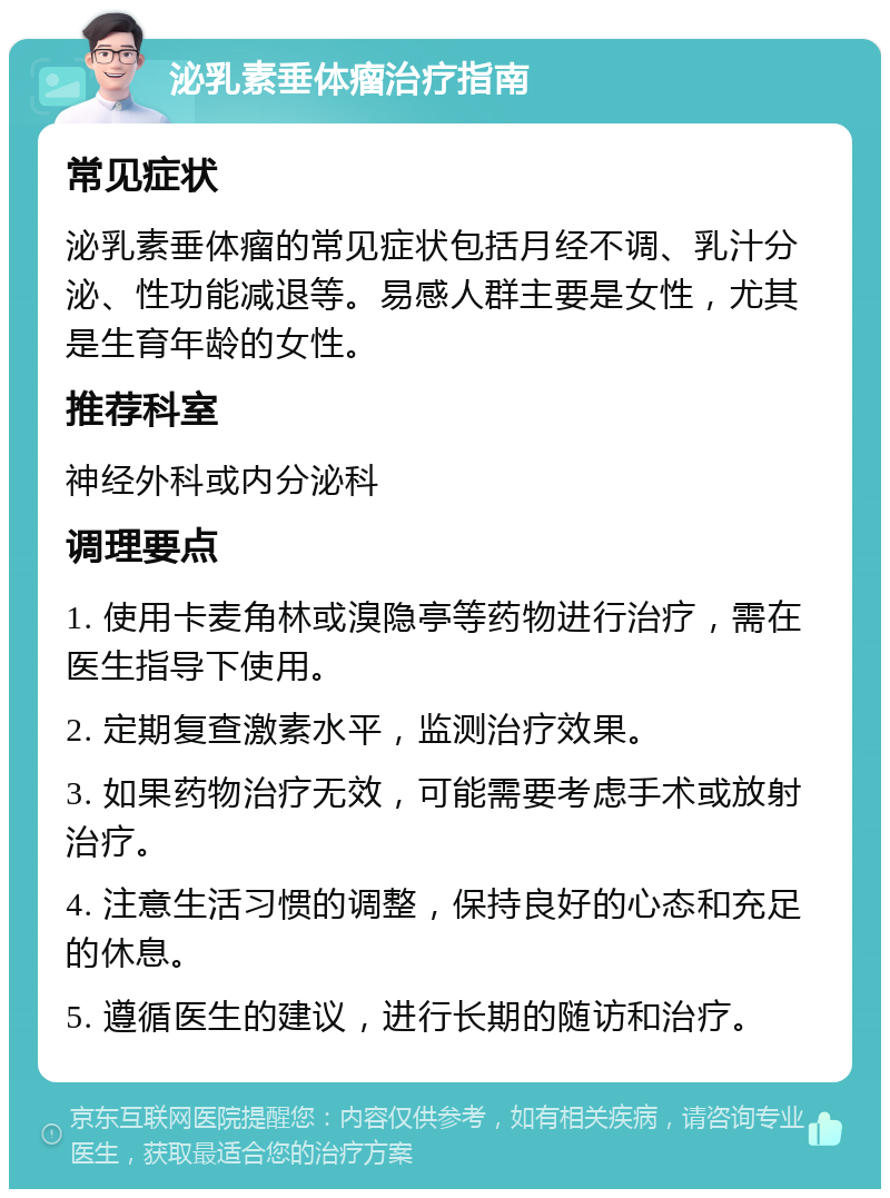 泌乳素垂体瘤治疗指南 常见症状 泌乳素垂体瘤的常见症状包括月经不调、乳汁分泌、性功能减退等。易感人群主要是女性，尤其是生育年龄的女性。 推荐科室 神经外科或内分泌科 调理要点 1. 使用卡麦角林或溴隐亭等药物进行治疗，需在医生指导下使用。 2. 定期复查激素水平，监测治疗效果。 3. 如果药物治疗无效，可能需要考虑手术或放射治疗。 4. 注意生活习惯的调整，保持良好的心态和充足的休息。 5. 遵循医生的建议，进行长期的随访和治疗。