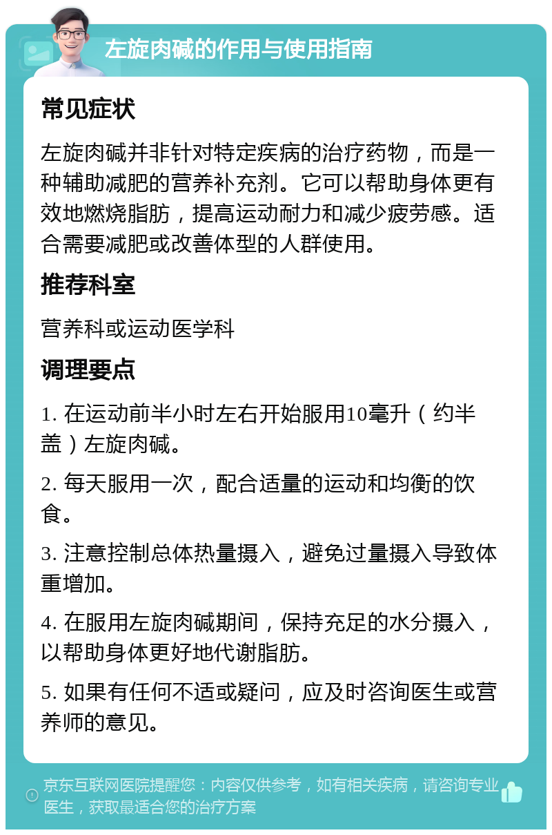 左旋肉碱的作用与使用指南 常见症状 左旋肉碱并非针对特定疾病的治疗药物，而是一种辅助减肥的营养补充剂。它可以帮助身体更有效地燃烧脂肪，提高运动耐力和减少疲劳感。适合需要减肥或改善体型的人群使用。 推荐科室 营养科或运动医学科 调理要点 1. 在运动前半小时左右开始服用10毫升（约半盖）左旋肉碱。 2. 每天服用一次，配合适量的运动和均衡的饮食。 3. 注意控制总体热量摄入，避免过量摄入导致体重增加。 4. 在服用左旋肉碱期间，保持充足的水分摄入，以帮助身体更好地代谢脂肪。 5. 如果有任何不适或疑问，应及时咨询医生或营养师的意见。