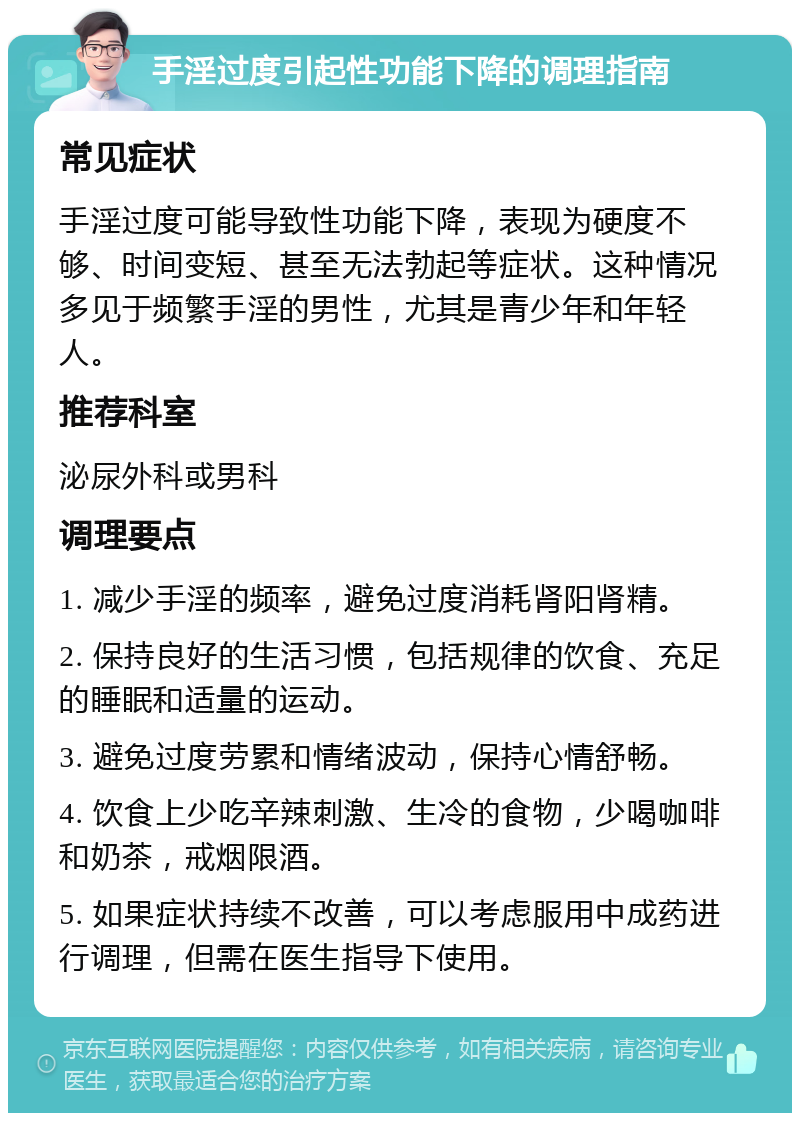 手淫过度引起性功能下降的调理指南 常见症状 手淫过度可能导致性功能下降，表现为硬度不够、时间变短、甚至无法勃起等症状。这种情况多见于频繁手淫的男性，尤其是青少年和年轻人。 推荐科室 泌尿外科或男科 调理要点 1. 减少手淫的频率，避免过度消耗肾阳肾精。 2. 保持良好的生活习惯，包括规律的饮食、充足的睡眠和适量的运动。 3. 避免过度劳累和情绪波动，保持心情舒畅。 4. 饮食上少吃辛辣刺激、生冷的食物，少喝咖啡和奶茶，戒烟限酒。 5. 如果症状持续不改善，可以考虑服用中成药进行调理，但需在医生指导下使用。