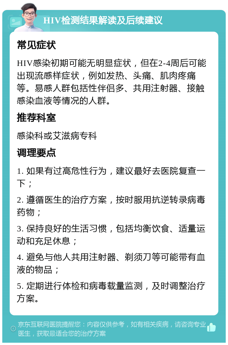 HIV检测结果解读及后续建议 常见症状 HIV感染初期可能无明显症状，但在2-4周后可能出现流感样症状，例如发热、头痛、肌肉疼痛等。易感人群包括性伴侣多、共用注射器、接触感染血液等情况的人群。 推荐科室 感染科或艾滋病专科 调理要点 1. 如果有过高危性行为，建议最好去医院复查一下； 2. 遵循医生的治疗方案，按时服用抗逆转录病毒药物； 3. 保持良好的生活习惯，包括均衡饮食、适量运动和充足休息； 4. 避免与他人共用注射器、剃须刀等可能带有血液的物品； 5. 定期进行体检和病毒载量监测，及时调整治疗方案。