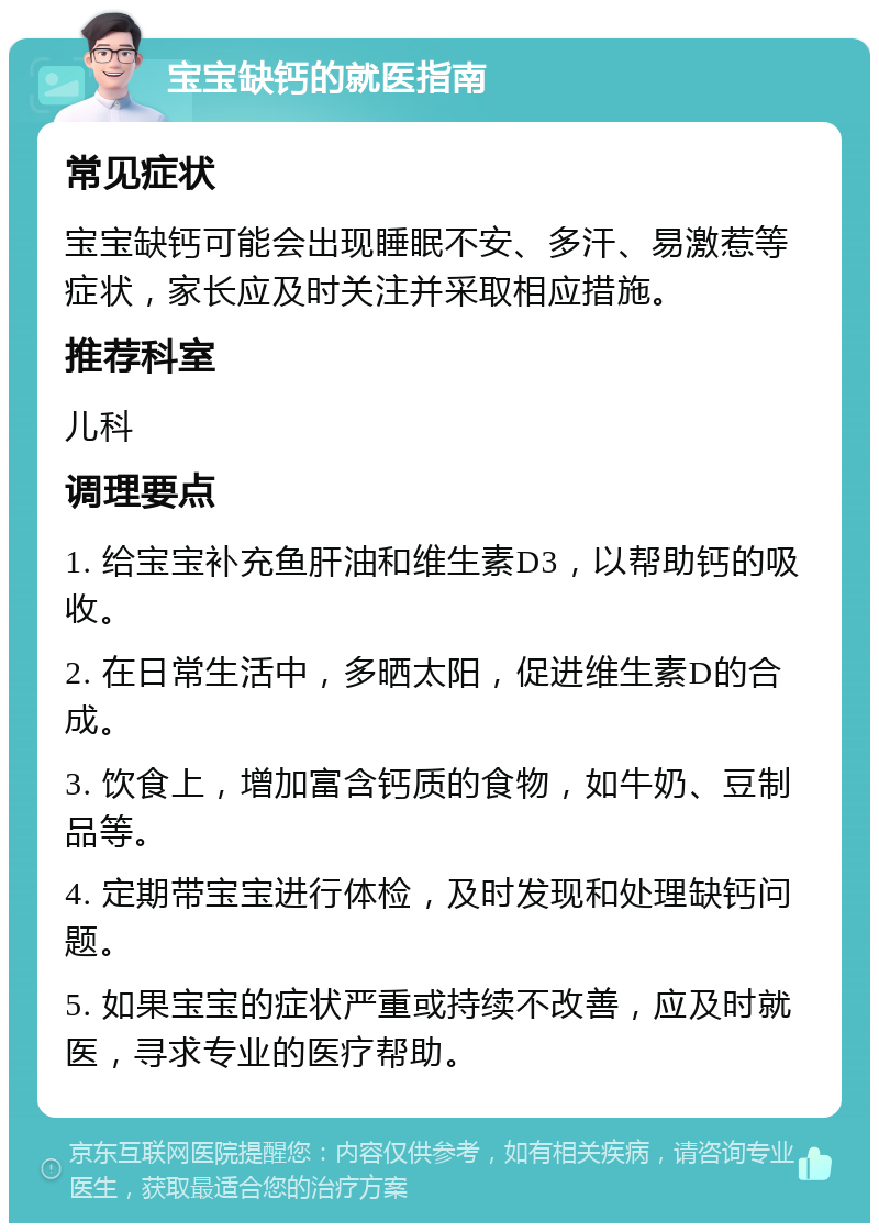 宝宝缺钙的就医指南 常见症状 宝宝缺钙可能会出现睡眠不安、多汗、易激惹等症状，家长应及时关注并采取相应措施。 推荐科室 儿科 调理要点 1. 给宝宝补充鱼肝油和维生素D3，以帮助钙的吸收。 2. 在日常生活中，多晒太阳，促进维生素D的合成。 3. 饮食上，增加富含钙质的食物，如牛奶、豆制品等。 4. 定期带宝宝进行体检，及时发现和处理缺钙问题。 5. 如果宝宝的症状严重或持续不改善，应及时就医，寻求专业的医疗帮助。