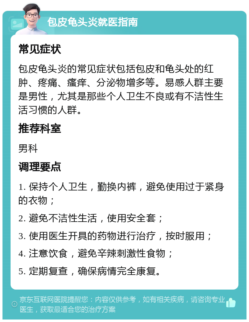 包皮龟头炎就医指南 常见症状 包皮龟头炎的常见症状包括包皮和龟头处的红肿、疼痛、瘙痒、分泌物增多等。易感人群主要是男性，尤其是那些个人卫生不良或有不洁性生活习惯的人群。 推荐科室 男科 调理要点 1. 保持个人卫生，勤换内裤，避免使用过于紧身的衣物； 2. 避免不洁性生活，使用安全套； 3. 使用医生开具的药物进行治疗，按时服用； 4. 注意饮食，避免辛辣刺激性食物； 5. 定期复查，确保病情完全康复。