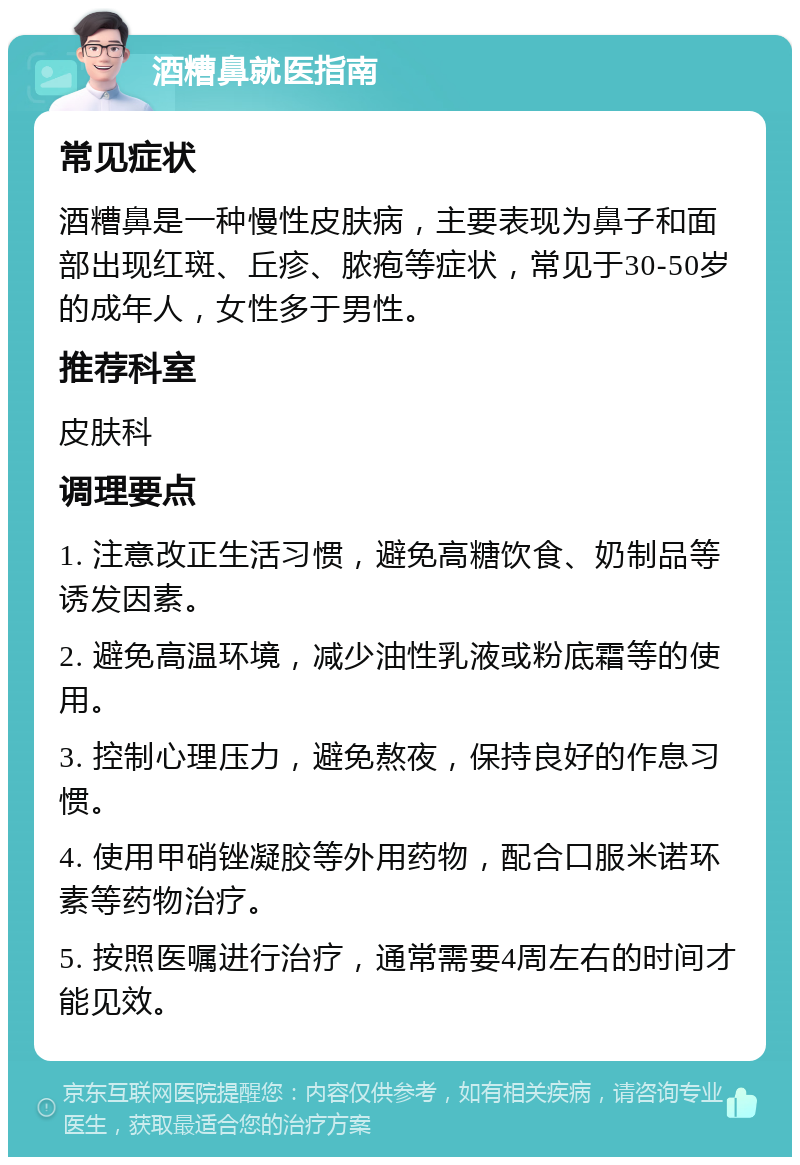 酒糟鼻就医指南 常见症状 酒糟鼻是一种慢性皮肤病，主要表现为鼻子和面部出现红斑、丘疹、脓疱等症状，常见于30-50岁的成年人，女性多于男性。 推荐科室 皮肤科 调理要点 1. 注意改正生活习惯，避免高糖饮食、奶制品等诱发因素。 2. 避免高温环境，减少油性乳液或粉底霜等的使用。 3. 控制心理压力，避免熬夜，保持良好的作息习惯。 4. 使用甲硝锉凝胶等外用药物，配合口服米诺环素等药物治疗。 5. 按照医嘱进行治疗，通常需要4周左右的时间才能见效。