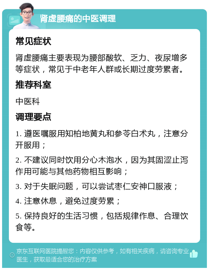 肾虚腰痛的中医调理 常见症状 肾虚腰痛主要表现为腰部酸软、乏力、夜尿增多等症状，常见于中老年人群或长期过度劳累者。 推荐科室 中医科 调理要点 1. 遵医嘱服用知柏地黄丸和参苓白术丸，注意分开服用； 2. 不建议同时饮用分心木泡水，因为其固涩止泻作用可能与其他药物相互影响； 3. 对于失眠问题，可以尝试枣仁安神口服液； 4. 注意休息，避免过度劳累； 5. 保持良好的生活习惯，包括规律作息、合理饮食等。