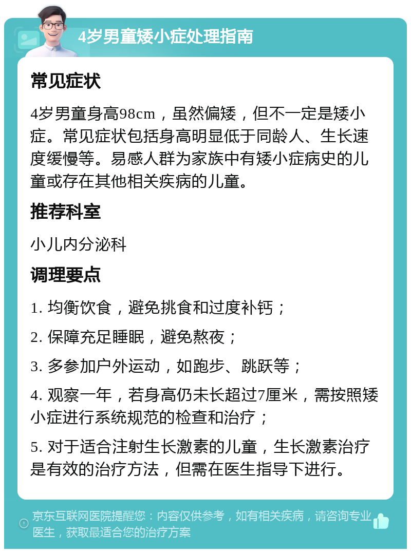 4岁男童矮小症处理指南 常见症状 4岁男童身高98cm，虽然偏矮，但不一定是矮小症。常见症状包括身高明显低于同龄人、生长速度缓慢等。易感人群为家族中有矮小症病史的儿童或存在其他相关疾病的儿童。 推荐科室 小儿内分泌科 调理要点 1. 均衡饮食，避免挑食和过度补钙； 2. 保障充足睡眠，避免熬夜； 3. 多参加户外运动，如跑步、跳跃等； 4. 观察一年，若身高仍未长超过7厘米，需按照矮小症进行系统规范的检查和治疗； 5. 对于适合注射生长激素的儿童，生长激素治疗是有效的治疗方法，但需在医生指导下进行。