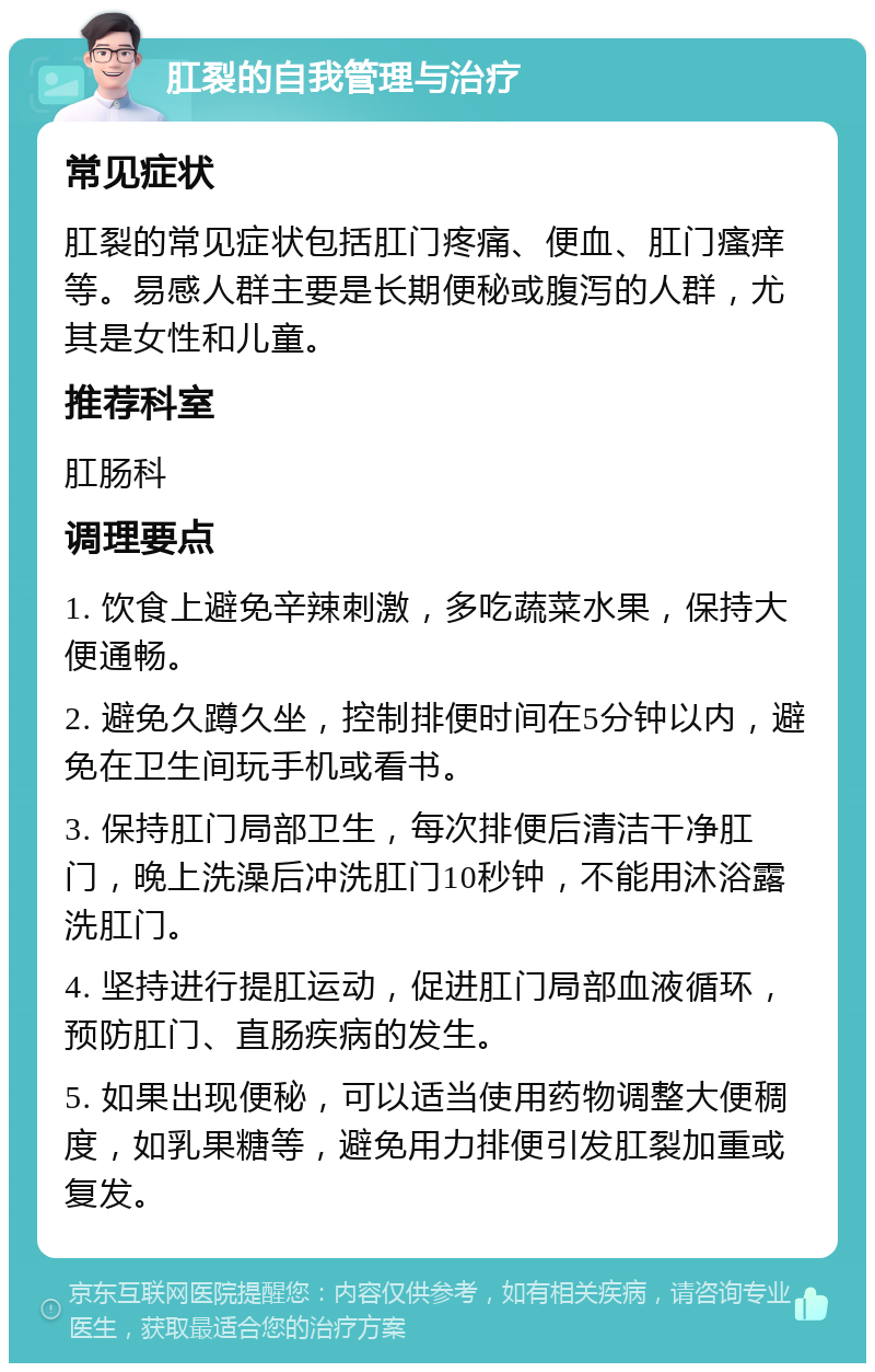 肛裂的自我管理与治疗 常见症状 肛裂的常见症状包括肛门疼痛、便血、肛门瘙痒等。易感人群主要是长期便秘或腹泻的人群，尤其是女性和儿童。 推荐科室 肛肠科 调理要点 1. 饮食上避免辛辣刺激，多吃蔬菜水果，保持大便通畅。 2. 避免久蹲久坐，控制排便时间在5分钟以内，避免在卫生间玩手机或看书。 3. 保持肛门局部卫生，每次排便后清洁干净肛门，晚上洗澡后冲洗肛门10秒钟，不能用沐浴露洗肛门。 4. 坚持进行提肛运动，促进肛门局部血液循环，预防肛门、直肠疾病的发生。 5. 如果出现便秘，可以适当使用药物调整大便稠度，如乳果糖等，避免用力排便引发肛裂加重或复发。