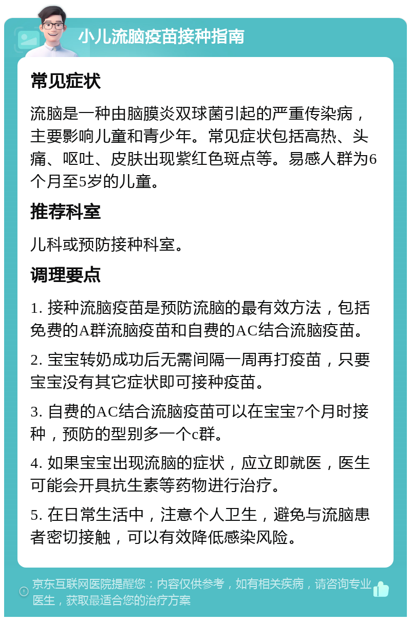 小儿流脑疫苗接种指南 常见症状 流脑是一种由脑膜炎双球菌引起的严重传染病，主要影响儿童和青少年。常见症状包括高热、头痛、呕吐、皮肤出现紫红色斑点等。易感人群为6个月至5岁的儿童。 推荐科室 儿科或预防接种科室。 调理要点 1. 接种流脑疫苗是预防流脑的最有效方法，包括免费的A群流脑疫苗和自费的AC结合流脑疫苗。 2. 宝宝转奶成功后无需间隔一周再打疫苗，只要宝宝没有其它症状即可接种疫苗。 3. 自费的AC结合流脑疫苗可以在宝宝7个月时接种，预防的型别多一个c群。 4. 如果宝宝出现流脑的症状，应立即就医，医生可能会开具抗生素等药物进行治疗。 5. 在日常生活中，注意个人卫生，避免与流脑患者密切接触，可以有效降低感染风险。