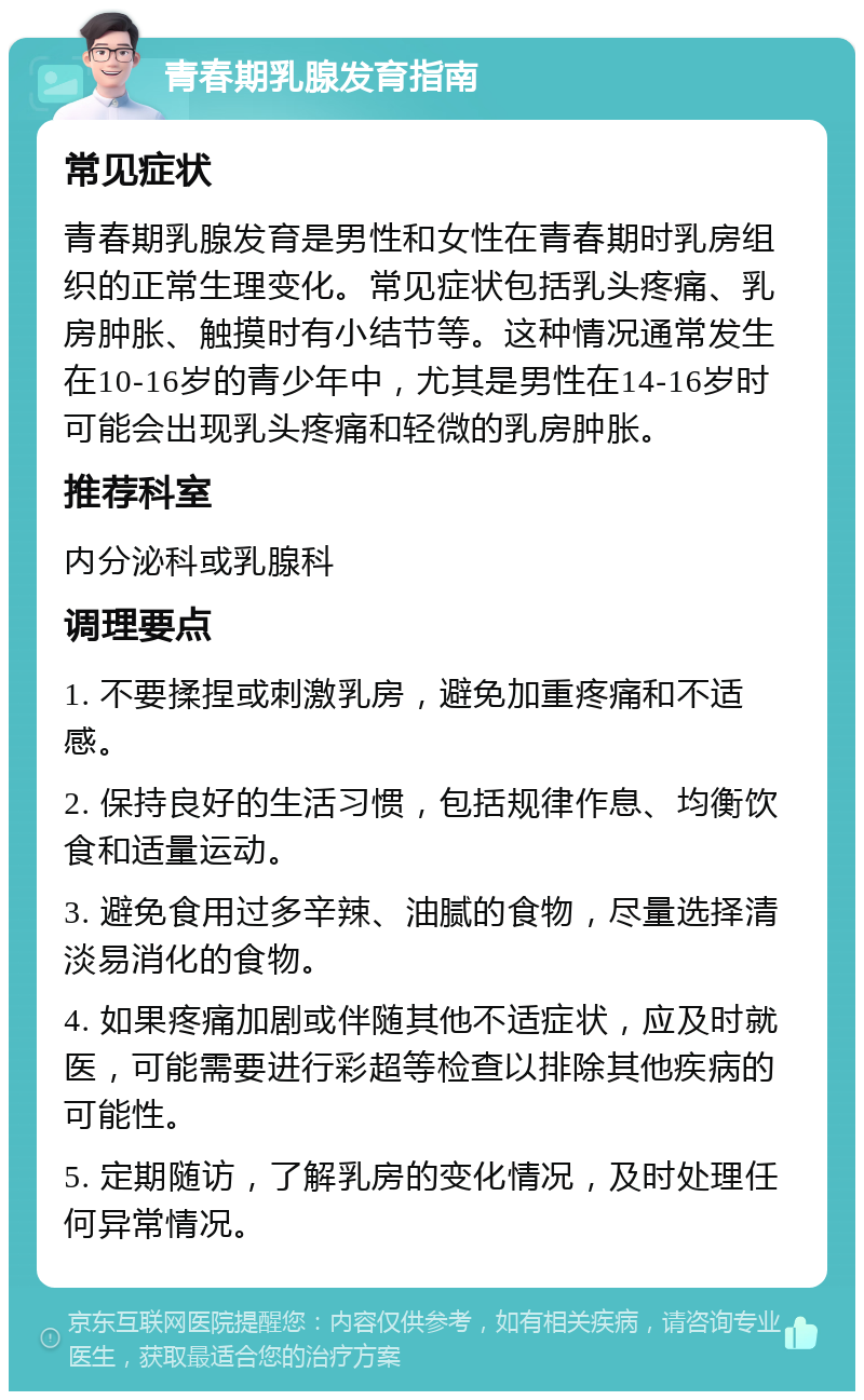 青春期乳腺发育指南 常见症状 青春期乳腺发育是男性和女性在青春期时乳房组织的正常生理变化。常见症状包括乳头疼痛、乳房肿胀、触摸时有小结节等。这种情况通常发生在10-16岁的青少年中，尤其是男性在14-16岁时可能会出现乳头疼痛和轻微的乳房肿胀。 推荐科室 内分泌科或乳腺科 调理要点 1. 不要揉捏或刺激乳房，避免加重疼痛和不适感。 2. 保持良好的生活习惯，包括规律作息、均衡饮食和适量运动。 3. 避免食用过多辛辣、油腻的食物，尽量选择清淡易消化的食物。 4. 如果疼痛加剧或伴随其他不适症状，应及时就医，可能需要进行彩超等检查以排除其他疾病的可能性。 5. 定期随访，了解乳房的变化情况，及时处理任何异常情况。