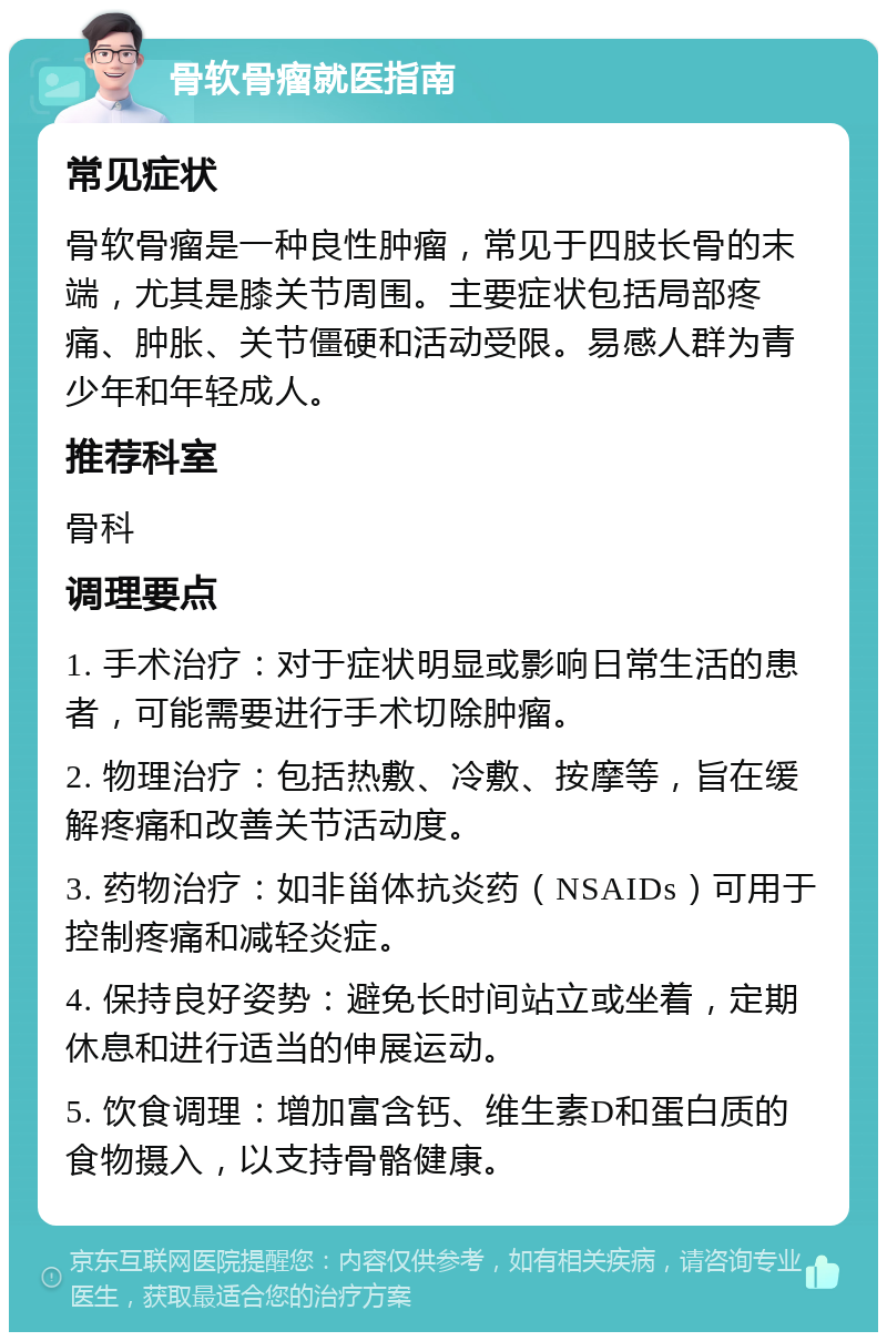 骨软骨瘤就医指南 常见症状 骨软骨瘤是一种良性肿瘤，常见于四肢长骨的末端，尤其是膝关节周围。主要症状包括局部疼痛、肿胀、关节僵硬和活动受限。易感人群为青少年和年轻成人。 推荐科室 骨科 调理要点 1. 手术治疗：对于症状明显或影响日常生活的患者，可能需要进行手术切除肿瘤。 2. 物理治疗：包括热敷、冷敷、按摩等，旨在缓解疼痛和改善关节活动度。 3. 药物治疗：如非甾体抗炎药（NSAIDs）可用于控制疼痛和减轻炎症。 4. 保持良好姿势：避免长时间站立或坐着，定期休息和进行适当的伸展运动。 5. 饮食调理：增加富含钙、维生素D和蛋白质的食物摄入，以支持骨骼健康。