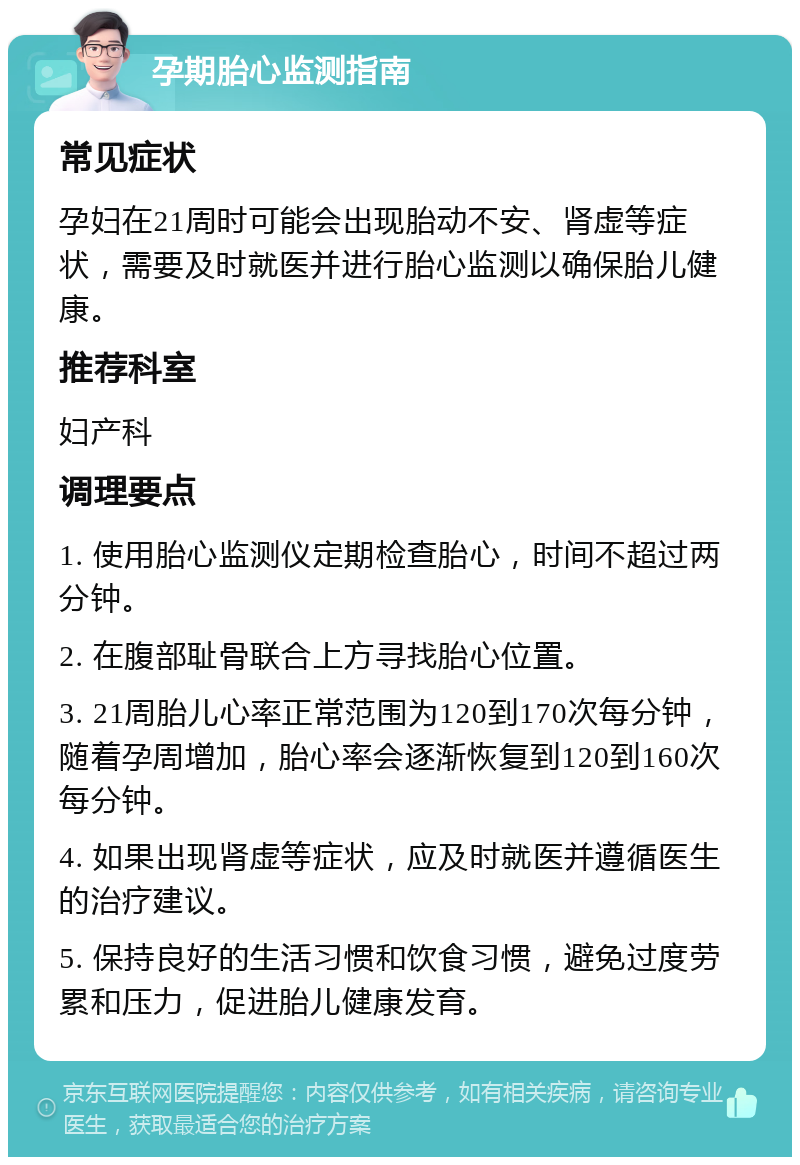 孕期胎心监测指南 常见症状 孕妇在21周时可能会出现胎动不安、肾虚等症状，需要及时就医并进行胎心监测以确保胎儿健康。 推荐科室 妇产科 调理要点 1. 使用胎心监测仪定期检查胎心，时间不超过两分钟。 2. 在腹部耻骨联合上方寻找胎心位置。 3. 21周胎儿心率正常范围为120到170次每分钟，随着孕周增加，胎心率会逐渐恢复到120到160次每分钟。 4. 如果出现肾虚等症状，应及时就医并遵循医生的治疗建议。 5. 保持良好的生活习惯和饮食习惯，避免过度劳累和压力，促进胎儿健康发育。