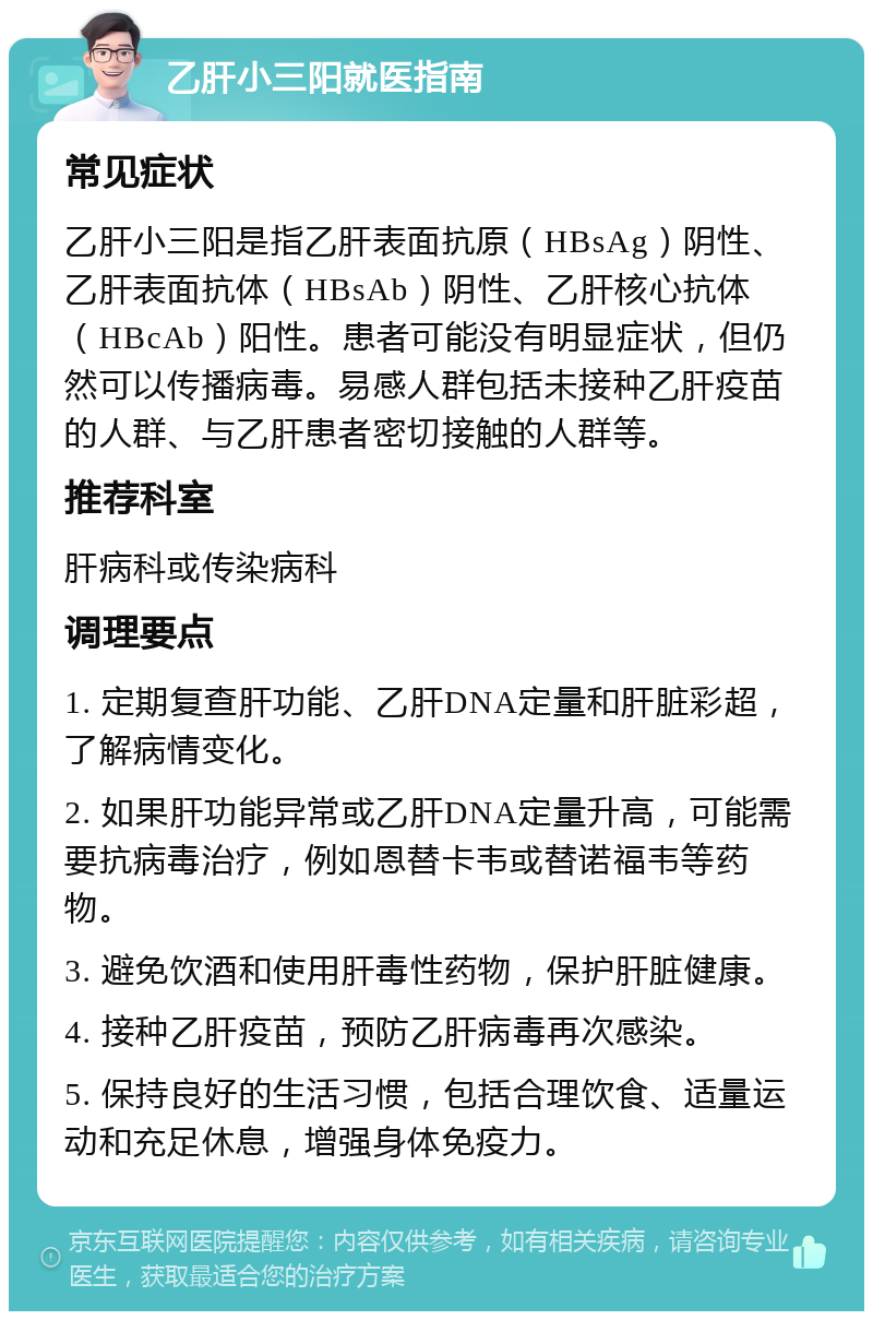 乙肝小三阳就医指南 常见症状 乙肝小三阳是指乙肝表面抗原（HBsAg）阴性、乙肝表面抗体（HBsAb）阴性、乙肝核心抗体（HBcAb）阳性。患者可能没有明显症状，但仍然可以传播病毒。易感人群包括未接种乙肝疫苗的人群、与乙肝患者密切接触的人群等。 推荐科室 肝病科或传染病科 调理要点 1. 定期复查肝功能、乙肝DNA定量和肝脏彩超，了解病情变化。 2. 如果肝功能异常或乙肝DNA定量升高，可能需要抗病毒治疗，例如恩替卡韦或替诺福韦等药物。 3. 避免饮酒和使用肝毒性药物，保护肝脏健康。 4. 接种乙肝疫苗，预防乙肝病毒再次感染。 5. 保持良好的生活习惯，包括合理饮食、适量运动和充足休息，增强身体免疫力。