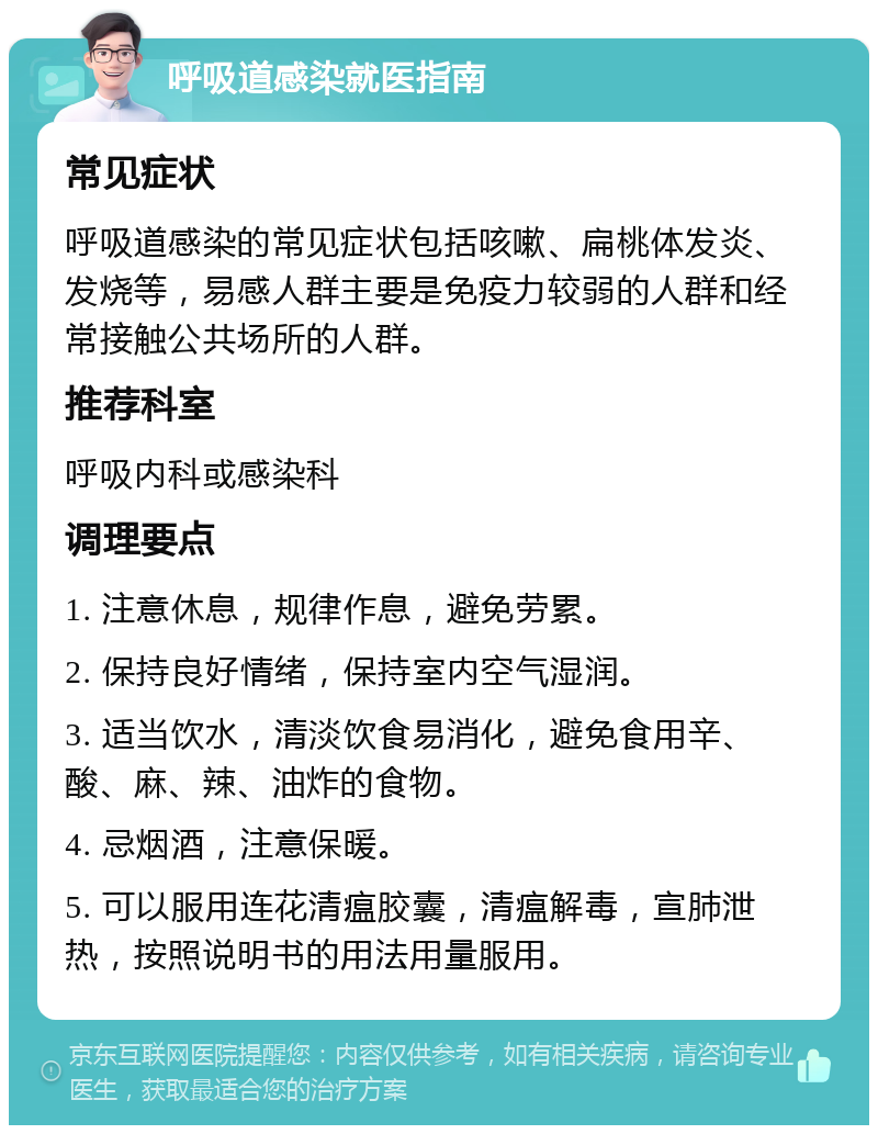 呼吸道感染就医指南 常见症状 呼吸道感染的常见症状包括咳嗽、扁桃体发炎、发烧等，易感人群主要是免疫力较弱的人群和经常接触公共场所的人群。 推荐科室 呼吸内科或感染科 调理要点 1. 注意休息，规律作息，避免劳累。 2. 保持良好情绪，保持室内空气湿润。 3. 适当饮水，清淡饮食易消化，避免食用辛、酸、麻、辣、油炸的食物。 4. 忌烟酒，注意保暖。 5. 可以服用连花清瘟胶囊，清瘟解毒，宣肺泄热，按照说明书的用法用量服用。