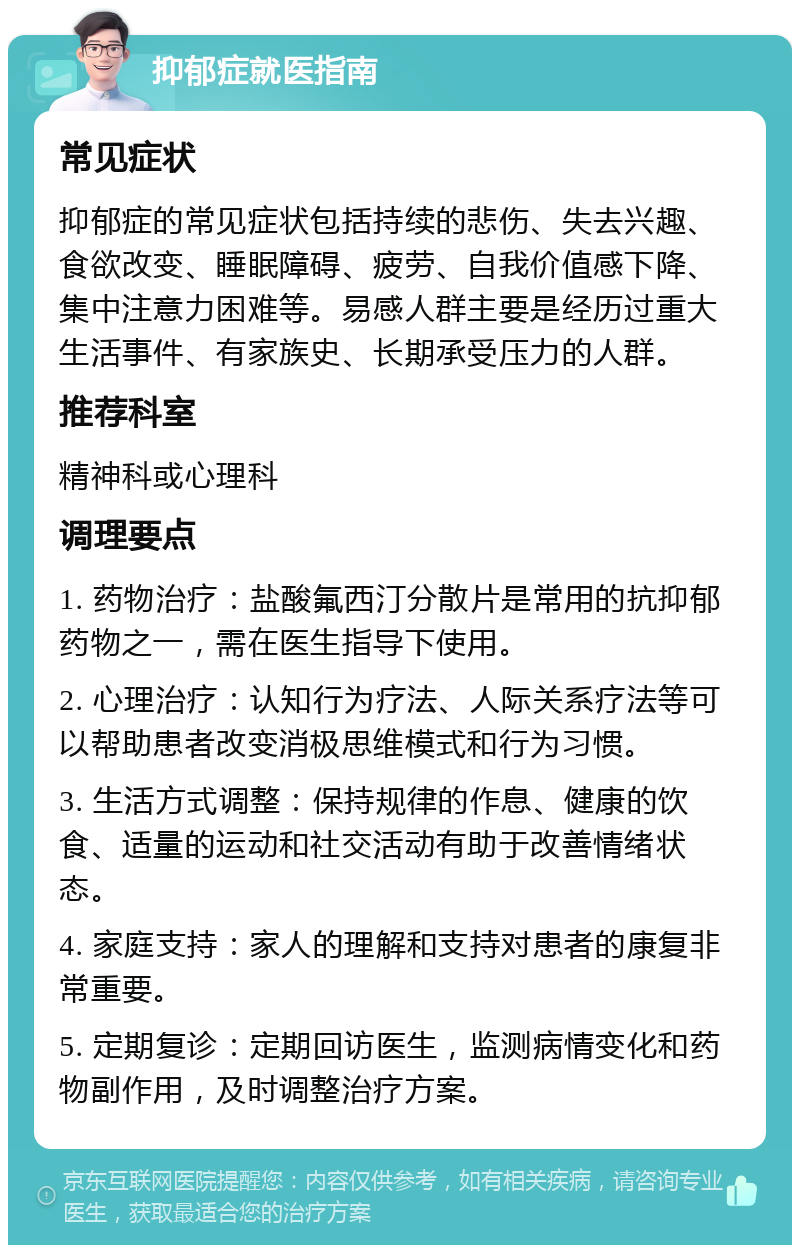 抑郁症就医指南 常见症状 抑郁症的常见症状包括持续的悲伤、失去兴趣、食欲改变、睡眠障碍、疲劳、自我价值感下降、集中注意力困难等。易感人群主要是经历过重大生活事件、有家族史、长期承受压力的人群。 推荐科室 精神科或心理科 调理要点 1. 药物治疗：盐酸氟西汀分散片是常用的抗抑郁药物之一，需在医生指导下使用。 2. 心理治疗：认知行为疗法、人际关系疗法等可以帮助患者改变消极思维模式和行为习惯。 3. 生活方式调整：保持规律的作息、健康的饮食、适量的运动和社交活动有助于改善情绪状态。 4. 家庭支持：家人的理解和支持对患者的康复非常重要。 5. 定期复诊：定期回访医生，监测病情变化和药物副作用，及时调整治疗方案。