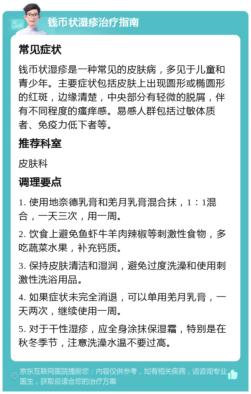 钱币状湿疹治疗指南 常见症状 钱币状湿疹是一种常见的皮肤病，多见于儿童和青少年。主要症状包括皮肤上出现圆形或椭圆形的红斑，边缘清楚，中央部分有轻微的脱屑，伴有不同程度的瘙痒感。易感人群包括过敏体质者、免疫力低下者等。 推荐科室 皮肤科 调理要点 1. 使用地奈德乳膏和羌月乳膏混合抹，1：1混合，一天三次，用一周。 2. 饮食上避免鱼虾牛羊肉辣椒等刺激性食物，多吃蔬菜水果，补充钙质。 3. 保持皮肤清洁和湿润，避免过度洗澡和使用刺激性洗浴用品。 4. 如果症状未完全消退，可以单用羌月乳膏，一天两次，继续使用一周。 5. 对于干性湿疹，应全身涂抹保湿霜，特别是在秋冬季节，注意洗澡水温不要过高。