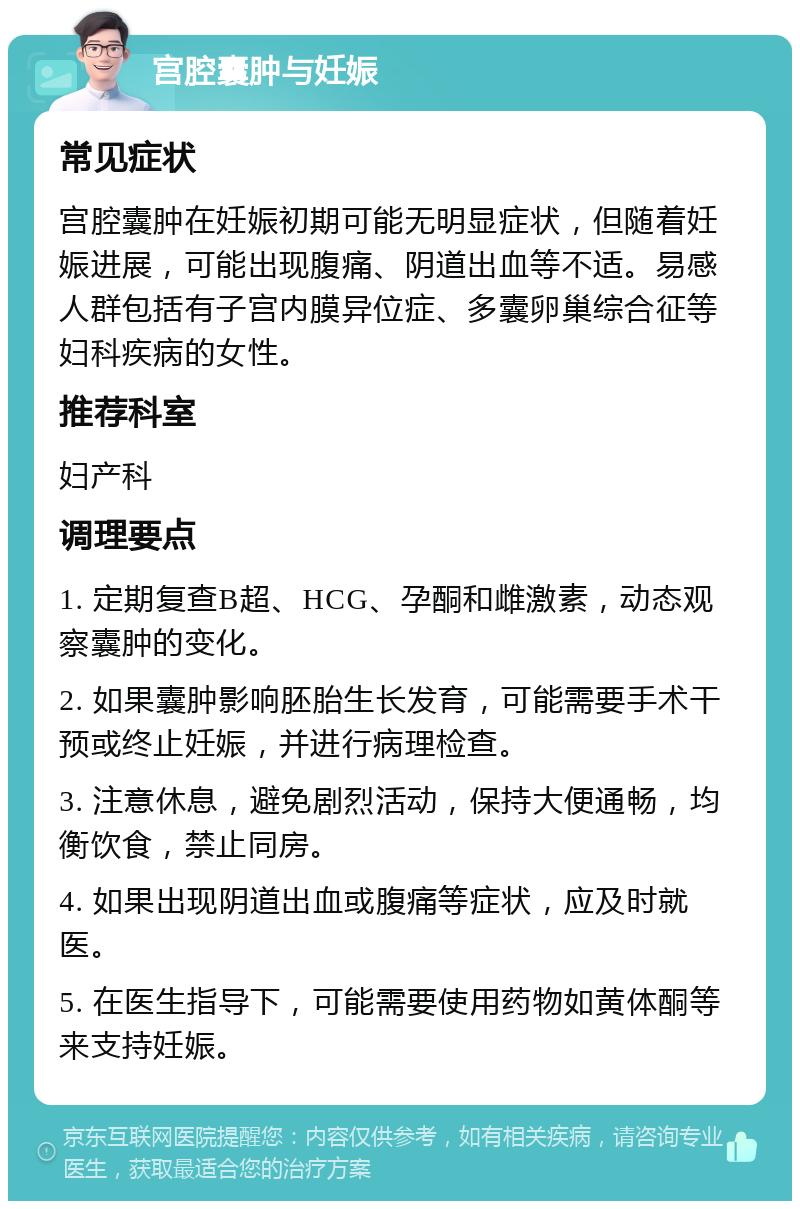 宫腔囊肿与妊娠 常见症状 宫腔囊肿在妊娠初期可能无明显症状，但随着妊娠进展，可能出现腹痛、阴道出血等不适。易感人群包括有子宫内膜异位症、多囊卵巢综合征等妇科疾病的女性。 推荐科室 妇产科 调理要点 1. 定期复查B超、HCG、孕酮和雌激素，动态观察囊肿的变化。 2. 如果囊肿影响胚胎生长发育，可能需要手术干预或终止妊娠，并进行病理检查。 3. 注意休息，避免剧烈活动，保持大便通畅，均衡饮食，禁止同房。 4. 如果出现阴道出血或腹痛等症状，应及时就医。 5. 在医生指导下，可能需要使用药物如黄体酮等来支持妊娠。