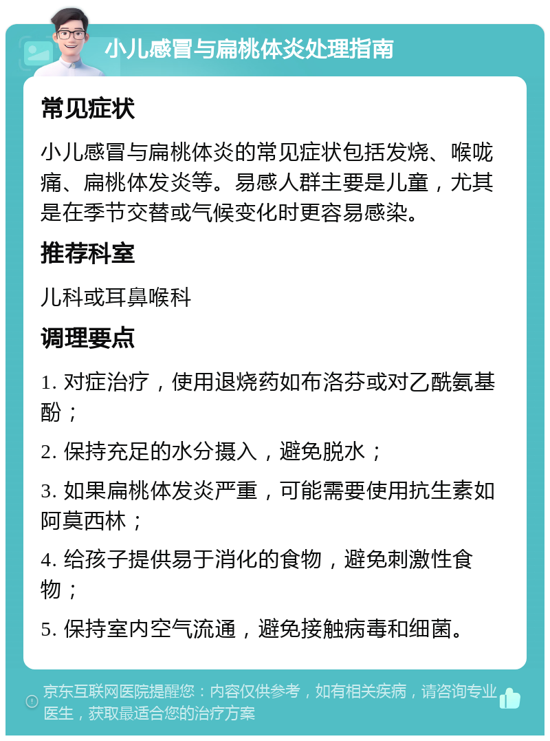 小儿感冒与扁桃体炎处理指南 常见症状 小儿感冒与扁桃体炎的常见症状包括发烧、喉咙痛、扁桃体发炎等。易感人群主要是儿童，尤其是在季节交替或气候变化时更容易感染。 推荐科室 儿科或耳鼻喉科 调理要点 1. 对症治疗，使用退烧药如布洛芬或对乙酰氨基酚； 2. 保持充足的水分摄入，避免脱水； 3. 如果扁桃体发炎严重，可能需要使用抗生素如阿莫西林； 4. 给孩子提供易于消化的食物，避免刺激性食物； 5. 保持室内空气流通，避免接触病毒和细菌。