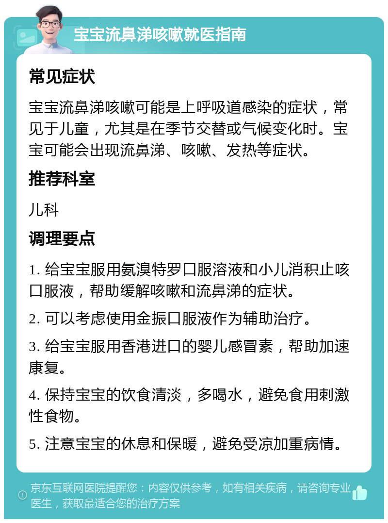 宝宝流鼻涕咳嗽就医指南 常见症状 宝宝流鼻涕咳嗽可能是上呼吸道感染的症状，常见于儿童，尤其是在季节交替或气候变化时。宝宝可能会出现流鼻涕、咳嗽、发热等症状。 推荐科室 儿科 调理要点 1. 给宝宝服用氨溴特罗口服溶液和小儿消积止咳口服液，帮助缓解咳嗽和流鼻涕的症状。 2. 可以考虑使用金振口服液作为辅助治疗。 3. 给宝宝服用香港进口的婴儿感冒素，帮助加速康复。 4. 保持宝宝的饮食清淡，多喝水，避免食用刺激性食物。 5. 注意宝宝的休息和保暖，避免受凉加重病情。