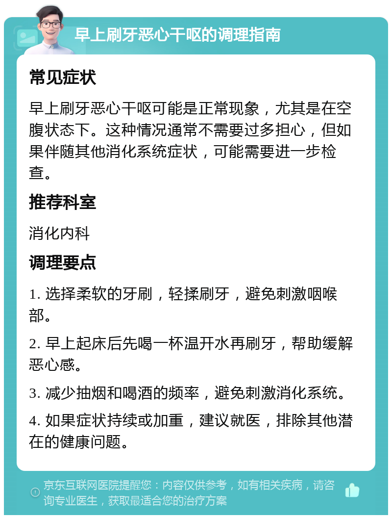 早上刷牙恶心干呕的调理指南 常见症状 早上刷牙恶心干呕可能是正常现象，尤其是在空腹状态下。这种情况通常不需要过多担心，但如果伴随其他消化系统症状，可能需要进一步检查。 推荐科室 消化内科 调理要点 1. 选择柔软的牙刷，轻揉刷牙，避免刺激咽喉部。 2. 早上起床后先喝一杯温开水再刷牙，帮助缓解恶心感。 3. 减少抽烟和喝酒的频率，避免刺激消化系统。 4. 如果症状持续或加重，建议就医，排除其他潜在的健康问题。