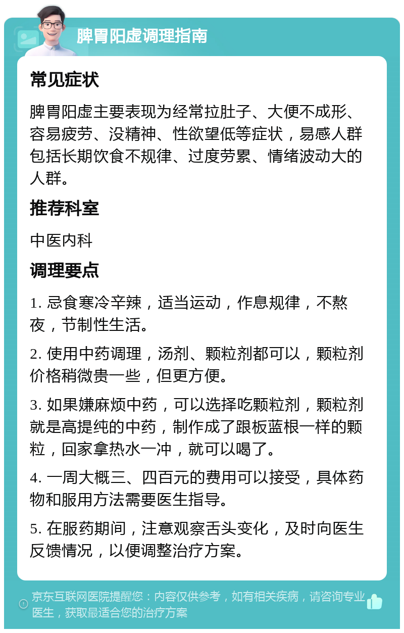 脾胃阳虚调理指南 常见症状 脾胃阳虚主要表现为经常拉肚子、大便不成形、容易疲劳、没精神、性欲望低等症状，易感人群包括长期饮食不规律、过度劳累、情绪波动大的人群。 推荐科室 中医内科 调理要点 1. 忌食寒冷辛辣，适当运动，作息规律，不熬夜，节制性生活。 2. 使用中药调理，汤剂、颗粒剂都可以，颗粒剂价格稍微贵一些，但更方便。 3. 如果嫌麻烦中药，可以选择吃颗粒剂，颗粒剂就是高提纯的中药，制作成了跟板蓝根一样的颗粒，回家拿热水一冲，就可以喝了。 4. 一周大概三、四百元的费用可以接受，具体药物和服用方法需要医生指导。 5. 在服药期间，注意观察舌头变化，及时向医生反馈情况，以便调整治疗方案。