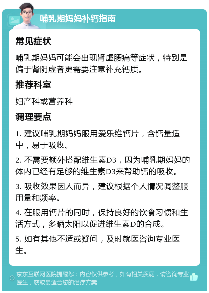 哺乳期妈妈补钙指南 常见症状 哺乳期妈妈可能会出现肾虚腰痛等症状，特别是偏于肾阴虚者更需要注意补充钙质。 推荐科室 妇产科或营养科 调理要点 1. 建议哺乳期妈妈服用爱乐维钙片，含钙量适中，易于吸收。 2. 不需要额外搭配维生素D3，因为哺乳期妈妈的体内已经有足够的维生素D3来帮助钙的吸收。 3. 吸收效果因人而异，建议根据个人情况调整服用量和频率。 4. 在服用钙片的同时，保持良好的饮食习惯和生活方式，多晒太阳以促进维生素D的合成。 5. 如有其他不适或疑问，及时就医咨询专业医生。