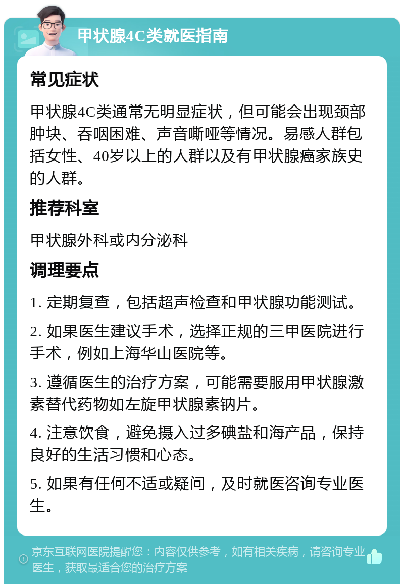 甲状腺4C类就医指南 常见症状 甲状腺4C类通常无明显症状，但可能会出现颈部肿块、吞咽困难、声音嘶哑等情况。易感人群包括女性、40岁以上的人群以及有甲状腺癌家族史的人群。 推荐科室 甲状腺外科或内分泌科 调理要点 1. 定期复查，包括超声检查和甲状腺功能测试。 2. 如果医生建议手术，选择正规的三甲医院进行手术，例如上海华山医院等。 3. 遵循医生的治疗方案，可能需要服用甲状腺激素替代药物如左旋甲状腺素钠片。 4. 注意饮食，避免摄入过多碘盐和海产品，保持良好的生活习惯和心态。 5. 如果有任何不适或疑问，及时就医咨询专业医生。