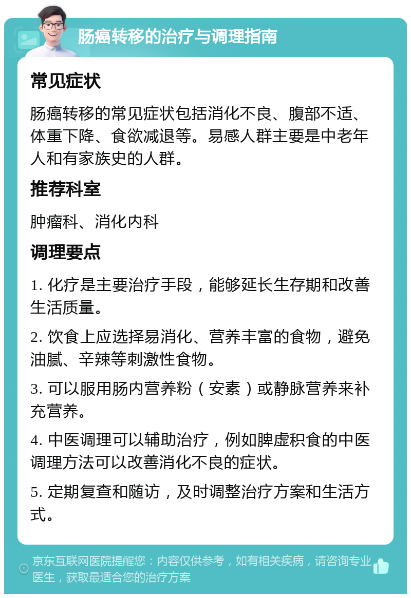 肠癌转移的治疗与调理指南 常见症状 肠癌转移的常见症状包括消化不良、腹部不适、体重下降、食欲减退等。易感人群主要是中老年人和有家族史的人群。 推荐科室 肿瘤科、消化内科 调理要点 1. 化疗是主要治疗手段，能够延长生存期和改善生活质量。 2. 饮食上应选择易消化、营养丰富的食物，避免油腻、辛辣等刺激性食物。 3. 可以服用肠内营养粉（安素）或静脉营养来补充营养。 4. 中医调理可以辅助治疗，例如脾虚积食的中医调理方法可以改善消化不良的症状。 5. 定期复查和随访，及时调整治疗方案和生活方式。