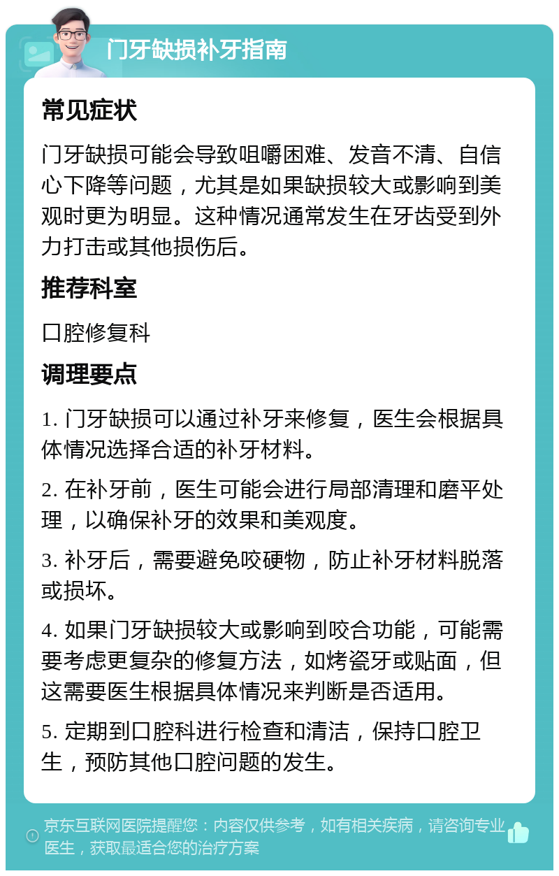 门牙缺损补牙指南 常见症状 门牙缺损可能会导致咀嚼困难、发音不清、自信心下降等问题，尤其是如果缺损较大或影响到美观时更为明显。这种情况通常发生在牙齿受到外力打击或其他损伤后。 推荐科室 口腔修复科 调理要点 1. 门牙缺损可以通过补牙来修复，医生会根据具体情况选择合适的补牙材料。 2. 在补牙前，医生可能会进行局部清理和磨平处理，以确保补牙的效果和美观度。 3. 补牙后，需要避免咬硬物，防止补牙材料脱落或损坏。 4. 如果门牙缺损较大或影响到咬合功能，可能需要考虑更复杂的修复方法，如烤瓷牙或贴面，但这需要医生根据具体情况来判断是否适用。 5. 定期到口腔科进行检查和清洁，保持口腔卫生，预防其他口腔问题的发生。