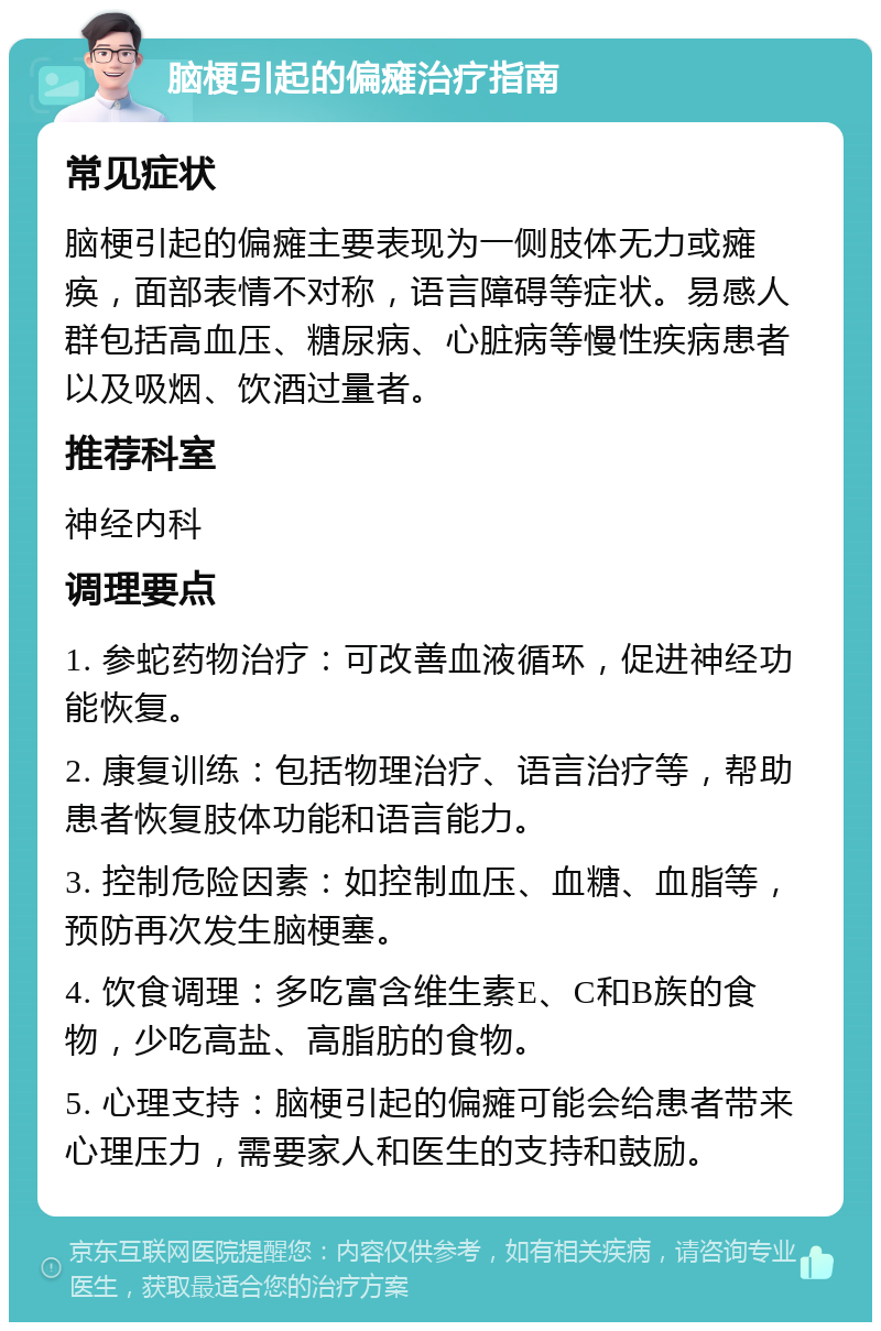 脑梗引起的偏瘫治疗指南 常见症状 脑梗引起的偏瘫主要表现为一侧肢体无力或瘫痪，面部表情不对称，语言障碍等症状。易感人群包括高血压、糖尿病、心脏病等慢性疾病患者以及吸烟、饮酒过量者。 推荐科室 神经内科 调理要点 1. 参蛇药物治疗：可改善血液循环，促进神经功能恢复。 2. 康复训练：包括物理治疗、语言治疗等，帮助患者恢复肢体功能和语言能力。 3. 控制危险因素：如控制血压、血糖、血脂等，预防再次发生脑梗塞。 4. 饮食调理：多吃富含维生素E、C和B族的食物，少吃高盐、高脂肪的食物。 5. 心理支持：脑梗引起的偏瘫可能会给患者带来心理压力，需要家人和医生的支持和鼓励。