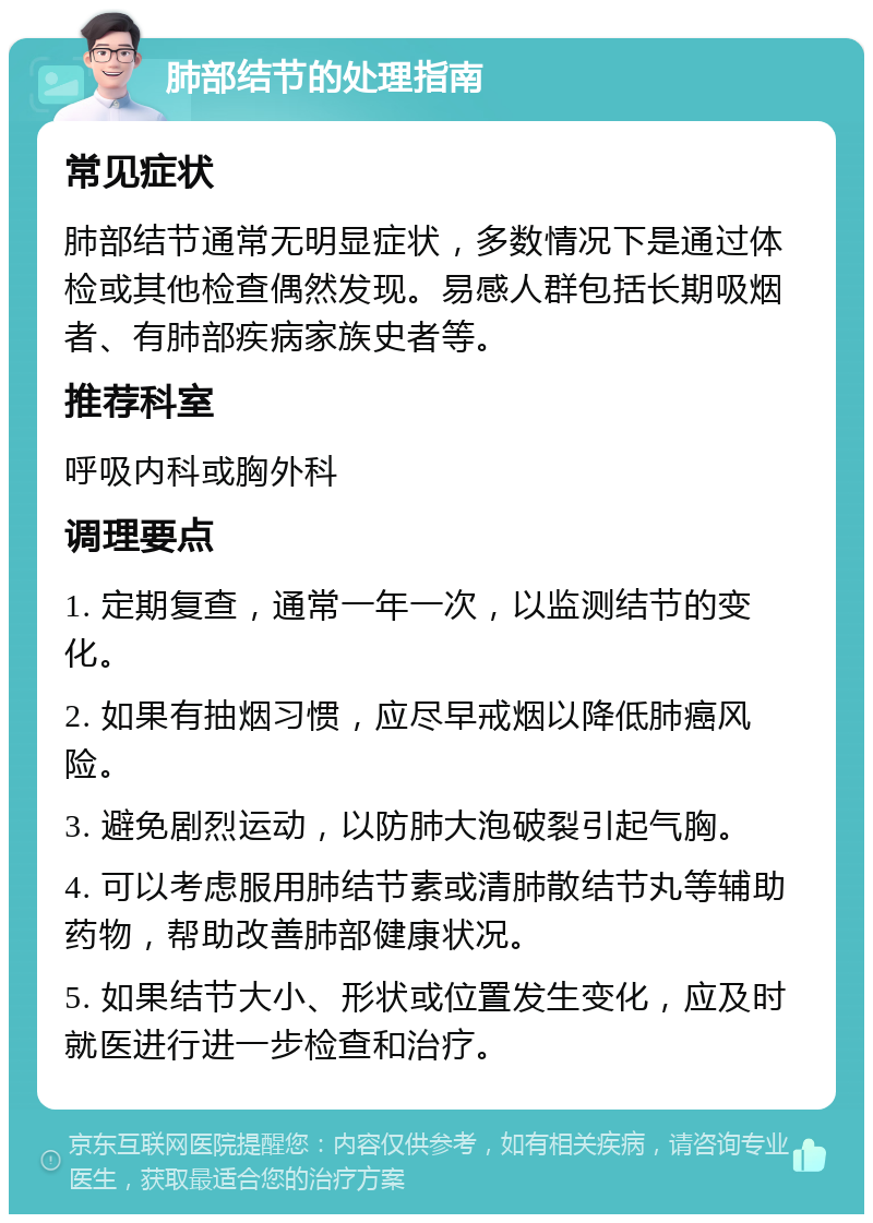 肺部结节的处理指南 常见症状 肺部结节通常无明显症状，多数情况下是通过体检或其他检查偶然发现。易感人群包括长期吸烟者、有肺部疾病家族史者等。 推荐科室 呼吸内科或胸外科 调理要点 1. 定期复查，通常一年一次，以监测结节的变化。 2. 如果有抽烟习惯，应尽早戒烟以降低肺癌风险。 3. 避免剧烈运动，以防肺大泡破裂引起气胸。 4. 可以考虑服用肺结节素或清肺散结节丸等辅助药物，帮助改善肺部健康状况。 5. 如果结节大小、形状或位置发生变化，应及时就医进行进一步检查和治疗。