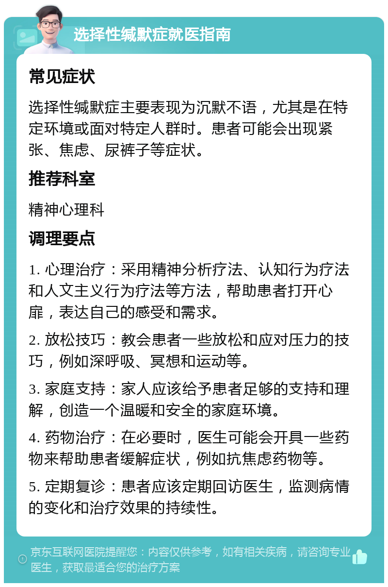 选择性缄默症就医指南 常见症状 选择性缄默症主要表现为沉默不语，尤其是在特定环境或面对特定人群时。患者可能会出现紧张、焦虑、尿裤子等症状。 推荐科室 精神心理科 调理要点 1. 心理治疗：采用精神分析疗法、认知行为疗法和人文主义行为疗法等方法，帮助患者打开心扉，表达自己的感受和需求。 2. 放松技巧：教会患者一些放松和应对压力的技巧，例如深呼吸、冥想和运动等。 3. 家庭支持：家人应该给予患者足够的支持和理解，创造一个温暖和安全的家庭环境。 4. 药物治疗：在必要时，医生可能会开具一些药物来帮助患者缓解症状，例如抗焦虑药物等。 5. 定期复诊：患者应该定期回访医生，监测病情的变化和治疗效果的持续性。