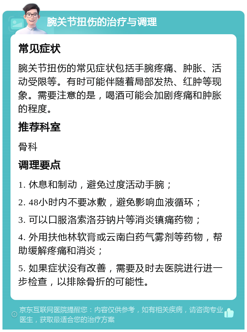 腕关节扭伤的治疗与调理 常见症状 腕关节扭伤的常见症状包括手腕疼痛、肿胀、活动受限等。有时可能伴随着局部发热、红肿等现象。需要注意的是，喝酒可能会加剧疼痛和肿胀的程度。 推荐科室 骨科 调理要点 1. 休息和制动，避免过度活动手腕； 2. 48小时内不要冰敷，避免影响血液循环； 3. 可以口服洛索洛芬钠片等消炎镇痛药物； 4. 外用扶他林软膏或云南白药气雾剂等药物，帮助缓解疼痛和消炎； 5. 如果症状没有改善，需要及时去医院进行进一步检查，以排除骨折的可能性。