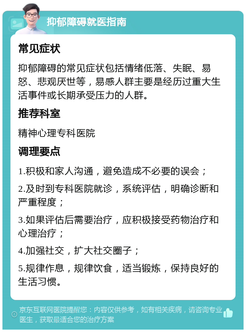 抑郁障碍就医指南 常见症状 抑郁障碍的常见症状包括情绪低落、失眠、易怒、悲观厌世等，易感人群主要是经历过重大生活事件或长期承受压力的人群。 推荐科室 精神心理专科医院 调理要点 1.积极和家人沟通，避免造成不必要的误会； 2.及时到专科医院就诊，系统评估，明确诊断和严重程度； 3.如果评估后需要治疗，应积极接受药物治疗和心理治疗； 4.加强社交，扩大社交圈子； 5.规律作息，规律饮食，适当锻炼，保持良好的生活习惯。