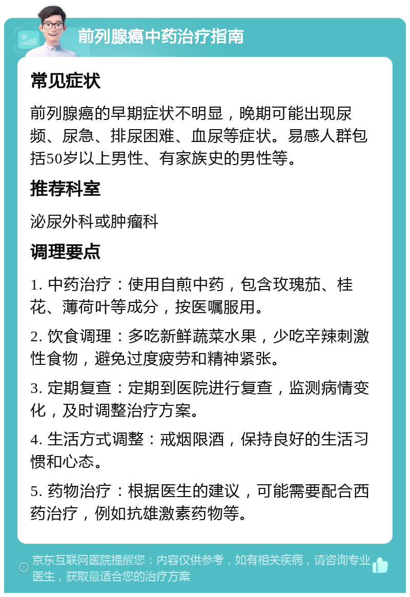 前列腺癌中药治疗指南 常见症状 前列腺癌的早期症状不明显，晚期可能出现尿频、尿急、排尿困难、血尿等症状。易感人群包括50岁以上男性、有家族史的男性等。 推荐科室 泌尿外科或肿瘤科 调理要点 1. 中药治疗：使用自煎中药，包含玫瑰茄、桂花、薄荷叶等成分，按医嘱服用。 2. 饮食调理：多吃新鲜蔬菜水果，少吃辛辣刺激性食物，避免过度疲劳和精神紧张。 3. 定期复查：定期到医院进行复查，监测病情变化，及时调整治疗方案。 4. 生活方式调整：戒烟限酒，保持良好的生活习惯和心态。 5. 药物治疗：根据医生的建议，可能需要配合西药治疗，例如抗雄激素药物等。