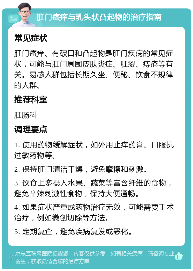 肛门瘙痒与乳头状凸起物的治疗指南 常见症状 肛门瘙痒、有破口和凸起物是肛门疾病的常见症状，可能与肛门周围皮肤炎症、肛裂、痔疮等有关。易感人群包括长期久坐、便秘、饮食不规律的人群。 推荐科室 肛肠科 调理要点 1. 使用药物缓解症状，如外用止痒药膏、口服抗过敏药物等。 2. 保持肛门清洁干燥，避免摩擦和刺激。 3. 饮食上多摄入水果、蔬菜等富含纤维的食物，避免辛辣刺激性食物，保持大便通畅。 4. 如果症状严重或药物治疗无效，可能需要手术治疗，例如微创切除等方法。 5. 定期复查，避免疾病复发或恶化。