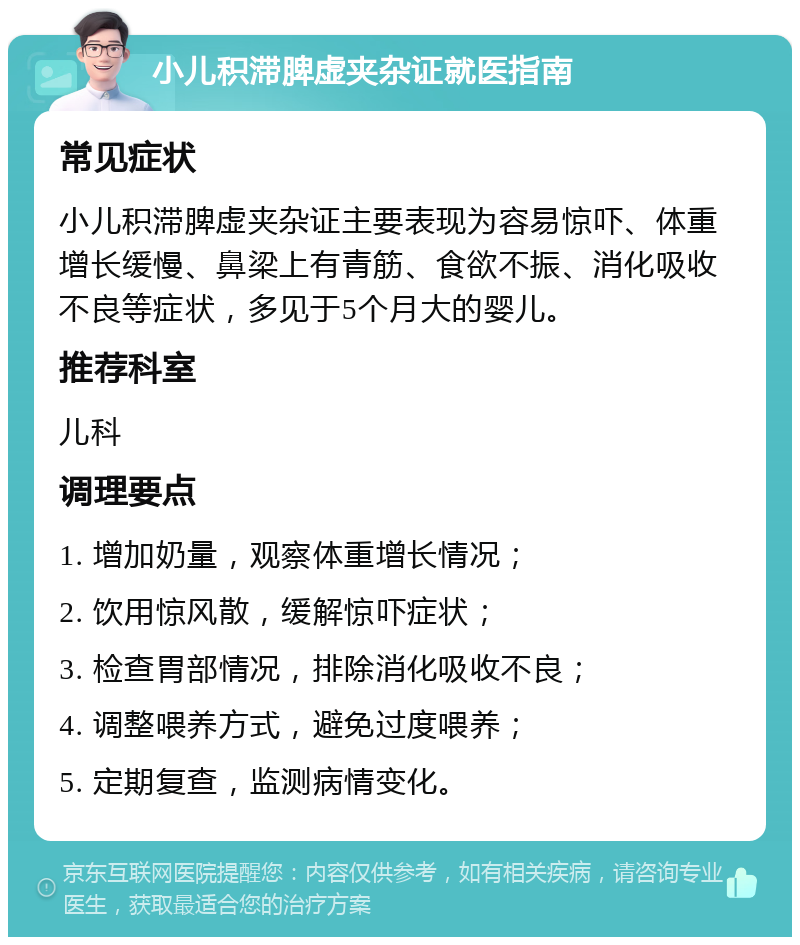 小儿积滞脾虚夹杂证就医指南 常见症状 小儿积滞脾虚夹杂证主要表现为容易惊吓、体重增长缓慢、鼻梁上有青筋、食欲不振、消化吸收不良等症状，多见于5个月大的婴儿。 推荐科室 儿科 调理要点 1. 增加奶量，观察体重增长情况； 2. 饮用惊风散，缓解惊吓症状； 3. 检查胃部情况，排除消化吸收不良； 4. 调整喂养方式，避免过度喂养； 5. 定期复查，监测病情变化。