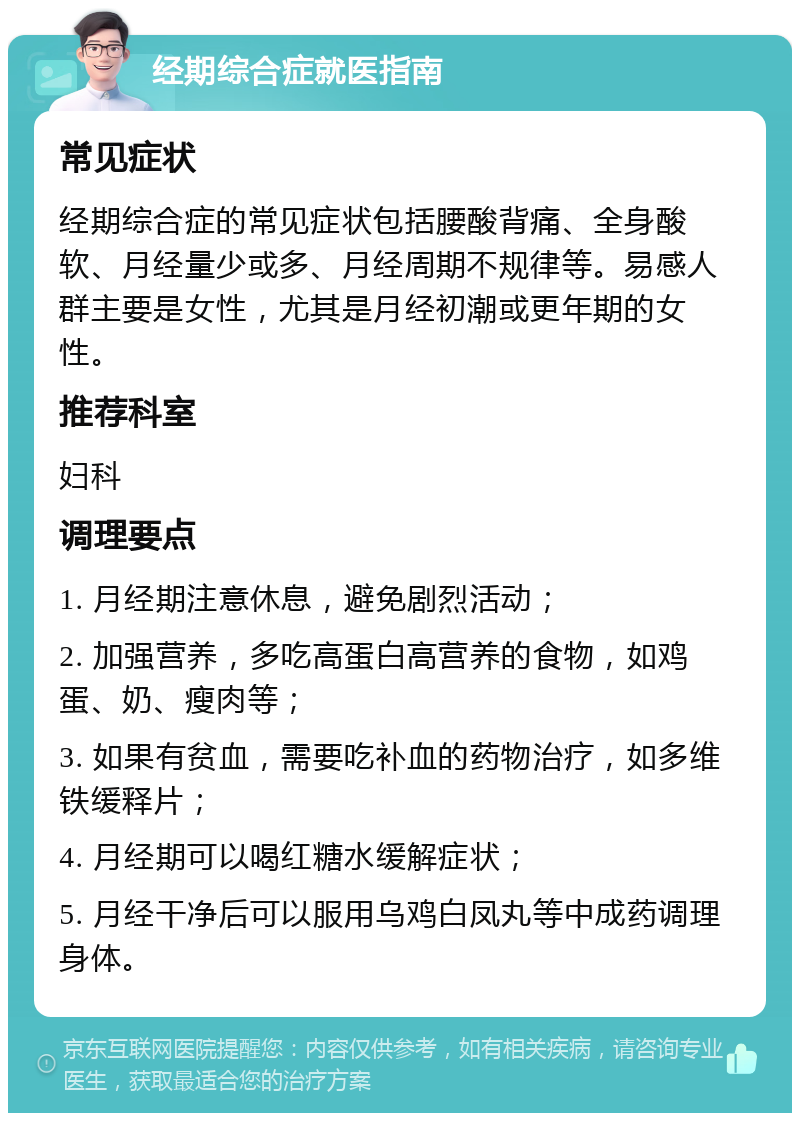 经期综合症就医指南 常见症状 经期综合症的常见症状包括腰酸背痛、全身酸软、月经量少或多、月经周期不规律等。易感人群主要是女性，尤其是月经初潮或更年期的女性。 推荐科室 妇科 调理要点 1. 月经期注意休息，避免剧烈活动； 2. 加强营养，多吃高蛋白高营养的食物，如鸡蛋、奶、瘦肉等； 3. 如果有贫血，需要吃补血的药物治疗，如多维铁缓释片； 4. 月经期可以喝红糖水缓解症状； 5. 月经干净后可以服用乌鸡白凤丸等中成药调理身体。