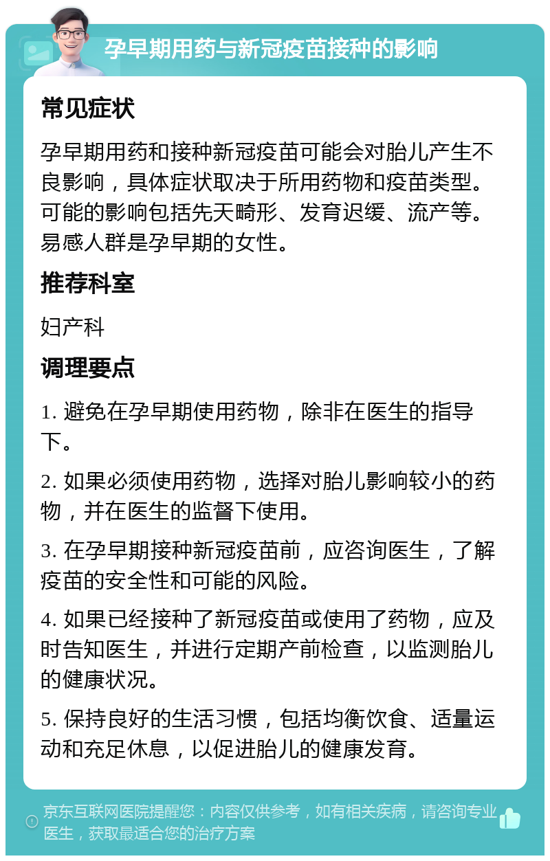 孕早期用药与新冠疫苗接种的影响 常见症状 孕早期用药和接种新冠疫苗可能会对胎儿产生不良影响，具体症状取决于所用药物和疫苗类型。可能的影响包括先天畸形、发育迟缓、流产等。易感人群是孕早期的女性。 推荐科室 妇产科 调理要点 1. 避免在孕早期使用药物，除非在医生的指导下。 2. 如果必须使用药物，选择对胎儿影响较小的药物，并在医生的监督下使用。 3. 在孕早期接种新冠疫苗前，应咨询医生，了解疫苗的安全性和可能的风险。 4. 如果已经接种了新冠疫苗或使用了药物，应及时告知医生，并进行定期产前检查，以监测胎儿的健康状况。 5. 保持良好的生活习惯，包括均衡饮食、适量运动和充足休息，以促进胎儿的健康发育。