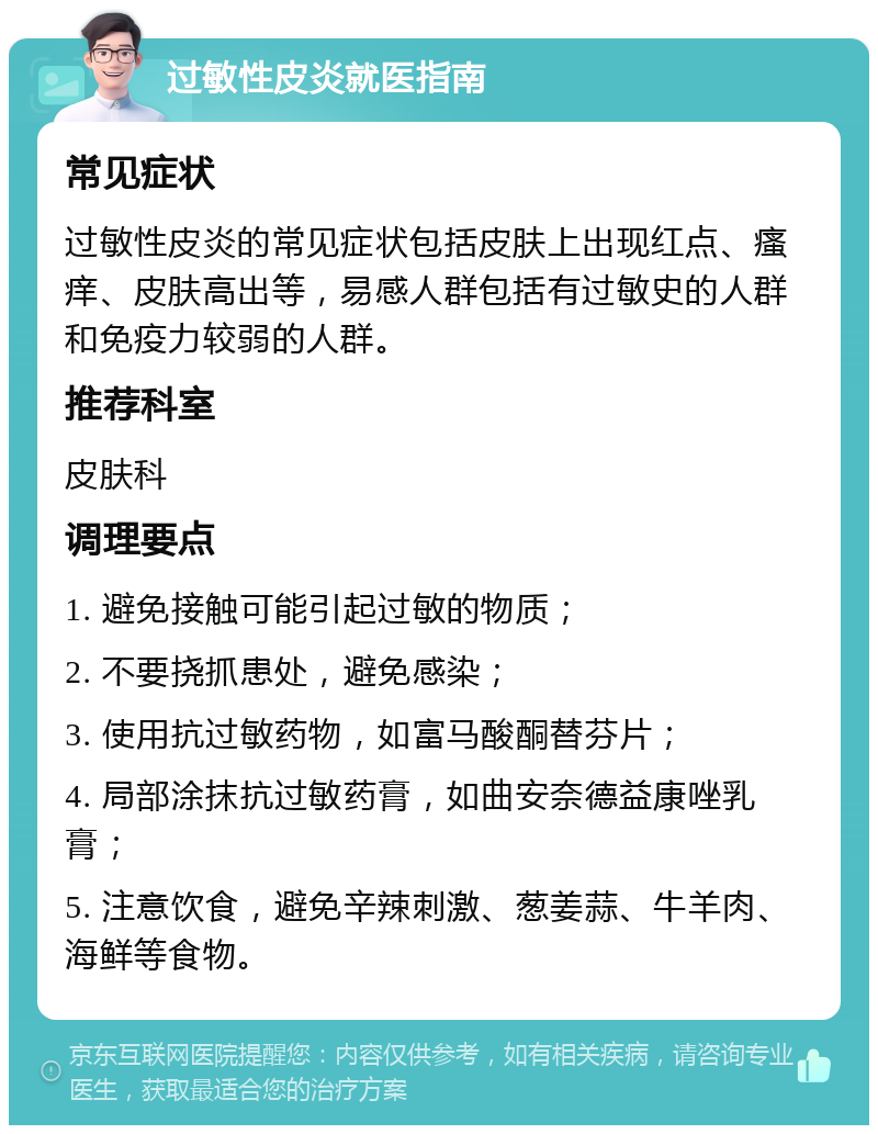 过敏性皮炎就医指南 常见症状 过敏性皮炎的常见症状包括皮肤上出现红点、瘙痒、皮肤高出等，易感人群包括有过敏史的人群和免疫力较弱的人群。 推荐科室 皮肤科 调理要点 1. 避免接触可能引起过敏的物质； 2. 不要挠抓患处，避免感染； 3. 使用抗过敏药物，如富马酸酮替芬片； 4. 局部涂抹抗过敏药膏，如曲安奈德益康唑乳膏； 5. 注意饮食，避免辛辣刺激、葱姜蒜、牛羊肉、海鲜等食物。