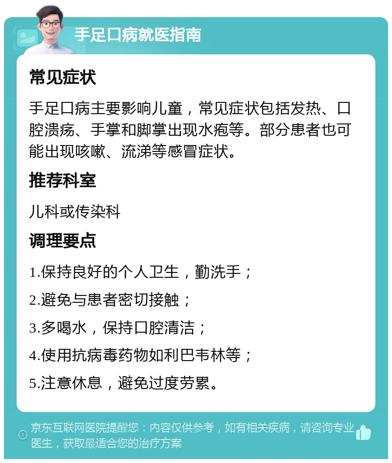 手足口病就医指南 常见症状 手足口病主要影响儿童，常见症状包括发热、口腔溃疡、手掌和脚掌出现水疱等。部分患者也可能出现咳嗽、流涕等感冒症状。 推荐科室 儿科或传染科 调理要点 1.保持良好的个人卫生，勤洗手； 2.避免与患者密切接触； 3.多喝水，保持口腔清洁； 4.使用抗病毒药物如利巴韦林等； 5.注意休息，避免过度劳累。