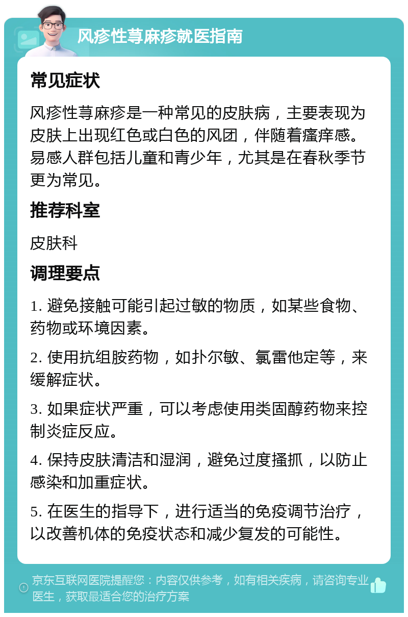 风疹性荨麻疹就医指南 常见症状 风疹性荨麻疹是一种常见的皮肤病，主要表现为皮肤上出现红色或白色的风团，伴随着瘙痒感。易感人群包括儿童和青少年，尤其是在春秋季节更为常见。 推荐科室 皮肤科 调理要点 1. 避免接触可能引起过敏的物质，如某些食物、药物或环境因素。 2. 使用抗组胺药物，如扑尔敏、氯雷他定等，来缓解症状。 3. 如果症状严重，可以考虑使用类固醇药物来控制炎症反应。 4. 保持皮肤清洁和湿润，避免过度搔抓，以防止感染和加重症状。 5. 在医生的指导下，进行适当的免疫调节治疗，以改善机体的免疫状态和减少复发的可能性。