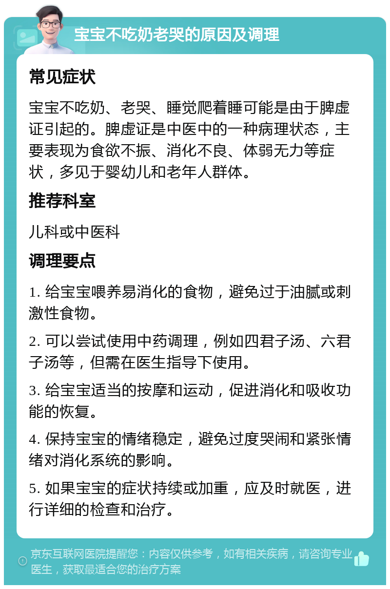 宝宝不吃奶老哭的原因及调理 常见症状 宝宝不吃奶、老哭、睡觉爬着睡可能是由于脾虚证引起的。脾虚证是中医中的一种病理状态，主要表现为食欲不振、消化不良、体弱无力等症状，多见于婴幼儿和老年人群体。 推荐科室 儿科或中医科 调理要点 1. 给宝宝喂养易消化的食物，避免过于油腻或刺激性食物。 2. 可以尝试使用中药调理，例如四君子汤、六君子汤等，但需在医生指导下使用。 3. 给宝宝适当的按摩和运动，促进消化和吸收功能的恢复。 4. 保持宝宝的情绪稳定，避免过度哭闹和紧张情绪对消化系统的影响。 5. 如果宝宝的症状持续或加重，应及时就医，进行详细的检查和治疗。