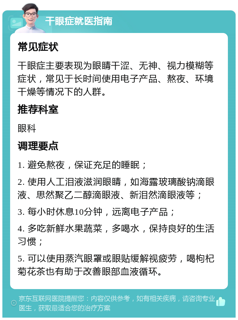 干眼症就医指南 常见症状 干眼症主要表现为眼睛干涩、无神、视力模糊等症状，常见于长时间使用电子产品、熬夜、环境干燥等情况下的人群。 推荐科室 眼科 调理要点 1. 避免熬夜，保证充足的睡眠； 2. 使用人工泪液滋润眼睛，如海露玻璃酸钠滴眼液、思然聚乙二醇滴眼液、新泪然滴眼液等； 3. 每小时休息10分钟，远离电子产品； 4. 多吃新鲜水果蔬菜，多喝水，保持良好的生活习惯； 5. 可以使用蒸汽眼罩或眼贴缓解视疲劳，喝枸杞菊花茶也有助于改善眼部血液循环。