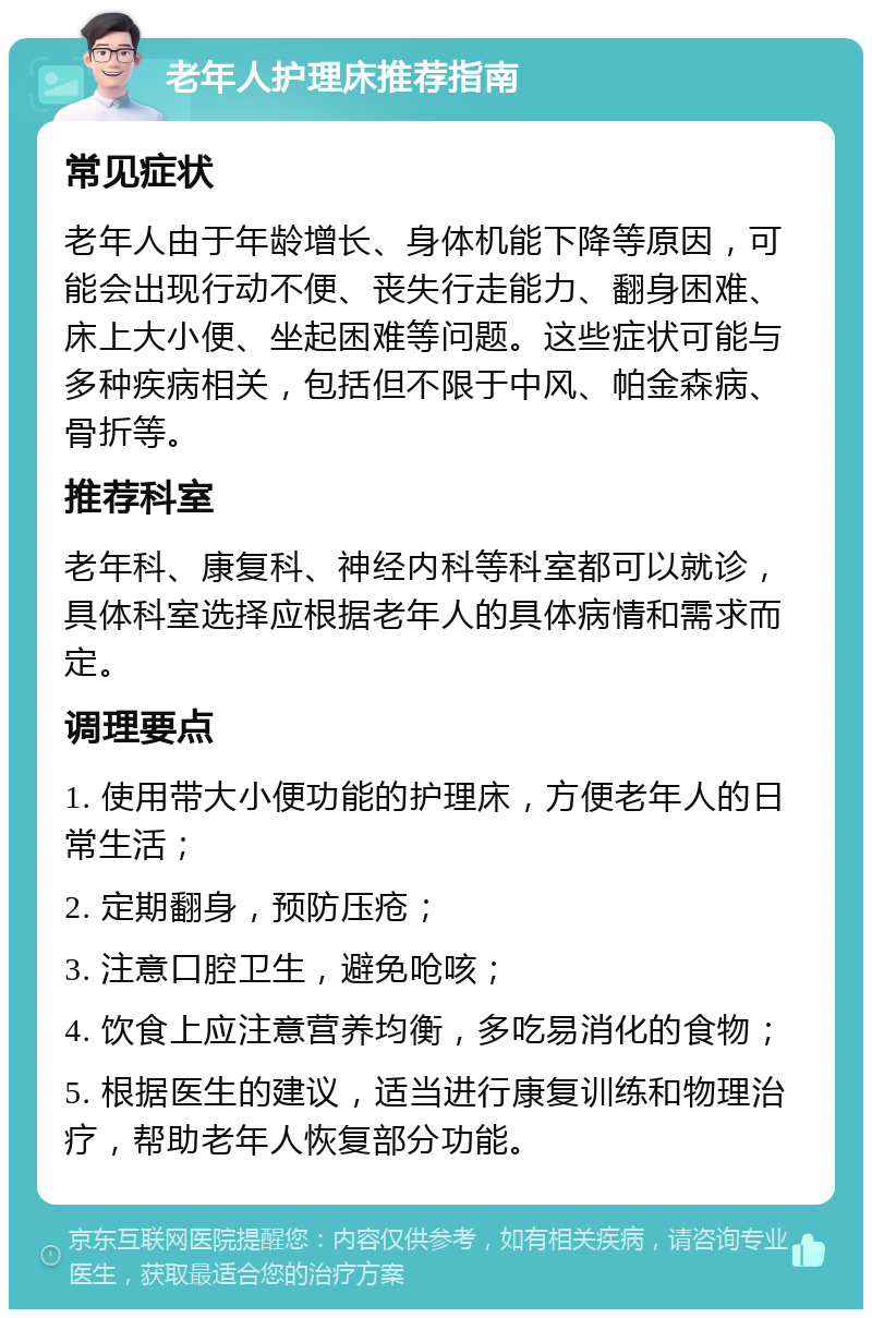 老年人护理床推荐指南 常见症状 老年人由于年龄增长、身体机能下降等原因，可能会出现行动不便、丧失行走能力、翻身困难、床上大小便、坐起困难等问题。这些症状可能与多种疾病相关，包括但不限于中风、帕金森病、骨折等。 推荐科室 老年科、康复科、神经内科等科室都可以就诊，具体科室选择应根据老年人的具体病情和需求而定。 调理要点 1. 使用带大小便功能的护理床，方便老年人的日常生活； 2. 定期翻身，预防压疮； 3. 注意口腔卫生，避免呛咳； 4. 饮食上应注意营养均衡，多吃易消化的食物； 5. 根据医生的建议，适当进行康复训练和物理治疗，帮助老年人恢复部分功能。